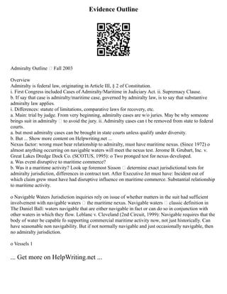 Evidence Outline
Admiralty Outline – Fall 2003
Overview
Admiralty is federal law, originating in Article III, § 2 of Constitution.
i. First Congress included Cases of Admiralty/Maritime in Judiciary Act. ii. Supremacy Clause.
b. If say that case is admiralty/maritime case, governed by admiralty law, is to say that substantive
admiralty law applies.
i. Differences: statute of limitations, comparative laws for recovery, etc.
a. Main: trial by judge. From very beginning, admiralty cases are w/o juries. May be why someone
brings suit in admiralty – to avoid the jury. ii. Admiralty cases can t be removed from state to federal
courts.
a. but most admiralty cases can be brought in state courts unless qualify under diversity.
b. But ... Show more content on Helpwriting.net ...
Nexus factor: wrong must bear relationship to admiralty, must have maritime nexus. (Since 1972) o
almost anything occurring on navigable waters will meet the nexus test. Jerome B. Grubart, Inc. v.
Great Lakes Dredge Dock Co. (SCOTUS, 1995): o Two pronged test for nexus developed.
a. Was event disruptive to maritime commerce?
b. Was it a maritime activity? Look up foremost Sisson – determine exact jurisdictional tests for
admiralty jurisdiction, differences in contract tort. After Executive Jet must have: Incident out of
which claim grew must have had disruptive influence on maritime commerce. Substantial relationship
to maritime activity.
o Navigable Waters Jurisdiction inquiries rely on issue of whether matters in the suit had sufficient
involvement with navigable waters – the maritime nexus. Navigable waters – classic definition in
The Daniel Ball: waters navigable that are either navigable in fact or can do so in conjunction with
other waters in which they flow. Leblanc v. Cleveland (2nd Circuit, 1999): Navigable requires that the
body of water be capable fo supporting commercial maritime activity now, not just historically. Can
have seasonable non navigability. But if not normally navigable and just occasionally navigable, then
no admiralty jurisdiction.
o Vessels 1
... Get more on HelpWriting.net ...
 