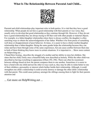 What Is The Relationship Between Parental And Child...
Parental and child relationships play important roles in both parties. It is vital that they have a good
relationship. When people do not have a good relationship with their parents or vice versa, they
usually strive to develop that good relationship as they continue through life. However, if they do not
have a good relationship they are always trying to fill that void with other people or material objects.
For example, in a father/daughter relationship where there is always conflict, the daughter is often
searching ways to obtain the acknowledgement of her father. Whether it be from praise of something
well done or disappointment of poor behavior. At times, it is easier to have a better mother/daughter
relationship than a father/daughter. Being the same gender helps the relationship because they can
relate and have been through some of the same experiences, but can cause conflict between them due
to both of them thinking they know more in certain situations. It is important to ... Show more content
on Helpwriting.net ...
I Stand Here Ironing , describes the struggle of a mother and her ability to raise her children. She
states that her child, Emily once a beautiful baby now described as homely. While the other child was
described as having everything in appearance (Olsen 292, 296). There can often be resentment
between siblings based on how the parent compares them to one another. Sometimes it is easier to
have a bond with one child and not the other in ways such as, they may be able to relate better to one
of their children s personality or interest which further builds their relationship. Although, it could
strengthen one child s relationship it could severely destroy or damage the other child s relationship
with that parent. This could cause jealousy amongst the siblings causing them to fight for their parents
attention and
... Get more on HelpWriting.net ...
 