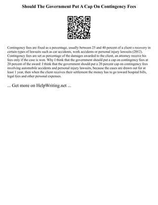 Should The Government Put A Cap On Contingency Fees
Contingency fees are fixed as a percentage, usually between 25 and 40 percent of a client s recovery in
certain types of lawsuits such as car accidents, work accidents or personal injury lawsuits (2012).
Contingency fees are set as percentage of the damages awarded to the client, an attorney receive his
fees only if the case is won. Why I think that the government should put a cap on contingency fees at
20 percent of the award: I think that the government should put a 20 percent cap on contingency fees
involving automobile accidents and personal injury lawsuits, because the cases are drawn out for at
least 1 year, then when the client receives their settlement the money has to go toward hospital bills,
legal fees and other personal expenses.
... Get more on HelpWriting.net ...
 