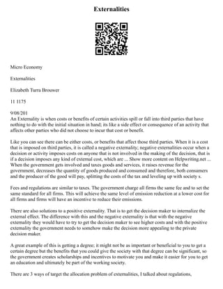 Externalities
Micro Economy
Externalities
Elizabeth Turra Brouwer
11 1175
9/08/201
An Externality is when costs or benefits of certain activities spill or fall into third parties that have
nothing to do with the initial situation in hand; its like a side effect or consequence of an activity that
affects other parties who did not choose to incur that cost or benefit.
Like you can see there can be either costs, or benefits that affect those third parties. When it is a cost
that is imposed on third parties, it is called a negative externality; negative externalities occur when a
decision or activity imposes costs on anyone that is not involved in the making of the decision, that is
if a decision imposes any kind of external cost, which are ... Show more content on Helpwriting.net ...
When the government gets involved and taxes goods and services, it raises revenue for the
government, decreases the quantity of goods produced and consumed and therefore, both consumers
and the producer of the good will pay, splitting the costs of the tax and leveling up with society s.
Fees and regulations are similar to taxes. The government charge all firms the same fee and to set the
same standard for all firms. This will achieve the same level of emission reduction at a lower cost for
all firms and firms will have an incentive to reduce their emissions.
There are also solutions to a positive externality. That is to get the decision maker to internalize the
external effect. The difference with this and the negative externality is that with the negative
externality they would have to try to get the decision maker to see higher costs and with the positive
externality the government needs to somehow make the decision more appealing to the private
decision maker.
A great example of this is getting a degree; it might not be as important or beneficial to you to get a
certain degree but the benefits that you could give the society with that degree can be significant, so
the government creates scholarships and incentives to motivate you and make it easier for you to get
an education and ultimately be part of the working society.
There are 3 ways of target the allocation problem of externalities, I talked about regulations,
 