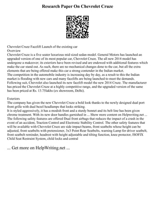 Research Paper On Chevrolet Cruze
Chevrolet Cruze Facelift Launch of the existing car
Overview
Chevrolet Cruze is a five seater luxurious mid sized sedan model. General Motors has launched an
upgraded version of one of its most popular car, Chevrolet Cruze. The all new 2014 model has
undergone a makeover; its exteriors have been revised and are endowed with additional features which
make the car stand out. As such, there are no mechanical changes done to the car, but all the extra
elements that are being offered make this car a strong contender in the Indian market.
The competition in the automobile industry is increasing day by day, as a result to this the Indian
market is flooding with new cars and many facelifts are being launched to meet the demands.
Following suit, Chevrolet also launched its new facelift model the new 2014 Cruze. The manufacturer
has priced the Chevrolet Cruze at a highly competitive range, and the upgraded version of the same
has been priced at Rs. 13.75lakhs (ex showroom, Delhi).
Exteriors
The company has given the new Chevrolet Cruze a bold look thanks to the newly designed dual port
front grille with dual bezel headlamps that looks striking.
It is styled aggressively, it has a modish front and a sturdy bonnet and its belt line has been given
chrome treatment. With its new door handles garnished in ... Show more content on Helpwriting.net ...
The following safety features are offered Dual front airbags that reduces the impact of a crash in the
event of an accident, Traction Control and Electronic Stability Control. The other safety features that
will be available with Chevrolet Cruze are side impact beams, front seatbelts whose height can be
adjusted, front seatbelts with pretensioner, 3x3 Point Rear Seatbelts, warning Lamp for driver seatbelt,
front seatbelt reminder, headrest with height adjustable and tilting function, knee protector, ISOFIX
Child Seat Restraint System, child locks and central
... Get more on HelpWriting.net ...
 