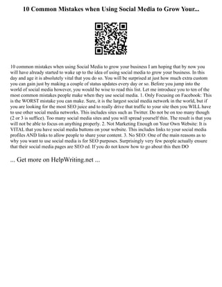 10 Common Mistakes when Using Social Media to Grow Your...
10 common mistakes when using Social Media to grow your business I am hoping that by now you
will have already started to wake up to the idea of using social media to grow your business. In this
day and age it is absolutely vital that you do so. You will be surprised at just how much extra custom
you can gain just by making a couple of status updates every day or so. Before you jump into the
world of social media however, you would be wise to read this list. Let me introduce you to ten of the
most common mistakes people make when they use social media. 1. Only Focusing on Facebook: This
is the WORST mistake you can make. Sure, it is the largest social media network in the world, but if
you are looking for the most SEO juice and to really drive that traffic to your site then you WILL have
to use other social media networks. This includes sites such as Twitter. Do not be on too many though
(2 or 3 is suffice). Too many social media sites and you will spread yourself thin. The result is that you
will not be able to focus on anything properly. 2. Not Marketing Enough on Your Own Website: It is
VITAL that you have social media buttons on your website. This includes links to your social media
profiles AND links to allow people to share your content. 3. No SEO: One of the main reasons as to
why you want to use social media is for SEO purposes. Surprisingly very few people actually ensure
that their social media pages are SEO ed. If you do not know how to go about this then DO
... Get more on HelpWriting.net ...
 