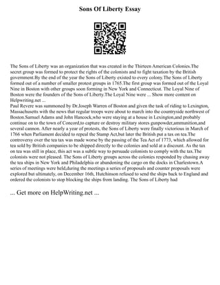 Sons Of Liberty Essay
The Sons of Liberty was an organization that was created in the Thirteen American Colonies.The
secret group was formed to protect the rights of the colonists and to fight taxation by the British
government.By the end of the year the Sons of Liberty existed to every colony.The Sons of Liberty
formed out of a number of smaller protest groups in 1765.The first group was formed out of the Loyal
Nine in Boston with other groups soon forming in New York and Connecticut. The Loyal Nine of
Boston were the founders of the Sons of Liberty.The Loyal Nine were ... Show more content on
Helpwriting.net ...
Paul Revere was summoned by Dr.Joseph Warren of Boston and given the task of riding to Lexington,
Massachusetts with the news that regular troops were about to march into the countryside northwest of
Boston.Samuel Adams and John Hancock,who were staying at a house in Lexington,and probably
continue on to the town of Concord,to capture or destroy military stores gunpowder,ammunition,and
several cannon. After nearly a year of protests, the Sons of Liberty were finally victorious in March of
1766 when Parliament decided to repeal the Stamp Act,but later the British put a tax on tea.The
controversy over the tea tax was made worse by the passing of the Tea Act of 1773, which allowed for
tea sold by British companies to be shipped directly to the colonies and sold at a discount. As the tax
on tea was still in place, this act was a subtle way to persuade colonists to comply with the tax.The
colonists were not pleased. The Sons of Liberty groups across the colonies responded by chasing away
the tea ships in New York and Philadelphia or abandoning the cargo on the docks in Charlestown.A
series of meetings were held,during the meetings a series of proposals and counter proposals were
explored but ultimately, on December 16th, Hutchinson refused to send the ships back to England and
ordered the colonists to stop blocking the ships from landing. The Sons of Liberty had
... Get more on HelpWriting.net ...
 