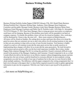 Business Writing Portfolio
Business Writing Portfolio Jordan Pappas COM/285 February 27th, 2011 Randi Plante Business
Writing Portfolio Part I: Business Writing Steps. Audience: Store Manager Store Employees
Customers and the public Message Format: Business Letter Store Manager Business Memo Store
Employees Email Message Customers and Public Part II: Portfolio Letter: 1456 Duke St. Alexandria,
VA 22314 February 27, 2011 Dear Store Manager, Due to rising gas prices store policy on employee
work hours will be changing. Because of this problem store hours will be amended to cut back on
company expenses. To remedy this problem, stores will now be closed on Sundays. Also, work days
will be shortened by 2 hours a day, the store will ... Show more content on Helpwriting.net ...
All stores will be closed on Sundays. By cutting down on days and hours this allows us to keep the
great low prices that our customers are use to and it also allows for all existing locations to stay open
so that you can continue to shop with us at any of your favorite locations. Your business is highly
valued to us and we will continue to provide the same great service that we pride ourselves in.
Implementing these changes will allow for us to provide the same great prices. We look forward to
your business and are proud to offer you the best retail experience available. Best wishes, Jordan
Pappas Pubic relations Manager Part III: In writing this portfolio I found it extremely difficult to put
myself in the position of the Manager, Employee, and Consumer. I found it important to do so, so that
I could effectively deliver the bad news in an effective manner without disappointing anyone and also
showing how the cuts in hours could be beneficial to everyone affected. In most academic writing
assignments you only have to think of one type of audience but in this case we were forced to think
about multiple audiences. The difference with this paper compared to the writing assignments that I ve
had to do in the past is the papers that I ve done before required research in order to gather appropriate
information to put into the assignment. With this one I had to learn to put myself in the position of
each
... Get more on HelpWriting.net ...
 