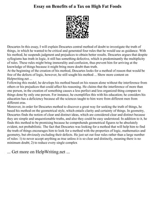 Essay on Benefits of a Tax on High Fat Foods
Descartes In this essay, I will explain Descartes central method of doubt to investigate the truth of
things, in which he wanted to be critical and generated four rules that he would use as guidance. With
his method, he suspends judgment and prejudices to obtain better results. Descartes argues that despite
syllogisms has truth in logic, it still has something defective, which is predominantly the multiplicity
of rules. These rules might bring immorality and confusion, thus prevent him for arriving at the
knowledge of things because it might bring more doubt than truth.
At the beginning of the creation of his method, Descartes looks for a method of reason that would be
free of the defects of logic, however, he still sought his method ... Show more content on
Helpwriting.net ...
Following this model, he develops his method based on his reason alone without the interference from
others or his prejudices that could affect his reasoning. He claims that the interference of more than
one person, in the creation of something causes a less perfect and less organized thing compare to
things done by only one person. For instance, he exemplifies this with his education; he considers his
education has a deficiency because all the sciences taught to him were from different men from
different eras.
Moreover, in order for Descartes method to discover a great way for seeking the truth of things, he
based his method on the geometrical style, which entails clarity and certainty of things. In geometry,
Descartes finds the notion of clear and distinct ideas, which are considered clear and distinct because
they are simple and unquestionable truths, and also they could be easy understood. In addition to it, he
finds this method to be promising because he comprehends geometrical figures to be absolutely
evident, not probabilistic. The fact that Descartes was looking for a method that will help him to find
the truth of things encourages him to look for a method with the properties of logic, mathematics and
geometry, but obviously excluding their defects. He just set out four rules rather than a large number
of rules: 1) to never accept anything as true unless it is so clear and distinctly, meaning there is no
minimum doubt; 2) to reduce every single complex
... Get more on HelpWriting.net ...
 