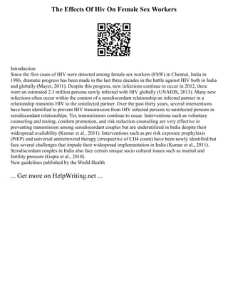 The Effects Of Hiv On Female Sex Workers
Introduction
Since the first cases of HIV were detected among female sex workers (FSW) in Chennai, India in
1986, dramatic progress has been made in the last three decades in the battle against HIV both in India
and globally (Mayer, 2011). Despite this progress, new infections continue to occur in 2012, there
were an estimated 2.3 million persons newly infected with HIV globally (UNAIDS, 2013). Many new
infections often occur within the context of a serodiscordant relationship an infected partner in a
relationship transmits HIV to the uninfected partner. Over the past thirty years, several interventions
have been identified to prevent HIV transmission from HIV infected persons to uninfected persons in
serodiscordant relationships. Yet, transmissions continue to occur. Interventions such as voluntary
counseling and testing, condom promotion, and risk reduction counseling are very effective in
preventing transmission among serodiscordant couples but are underutilized in India despite their
widespread availability (Kumar et al., 2011). Interventions such as pre risk exposure prophylaxis
(PrEP) and universal antiretroviral therapy (irrespective of CD4 count) have been newly identified but
face several challenges that impede their widespread implementation in India (Kumar et al., 2011).
Serodiscordant couples in India also face certain unique socio cultural issues such as marital and
fertility pressure (Gupta et al., 2010).
New guidelines published by the World Health
... Get more on HelpWriting.net ...
 