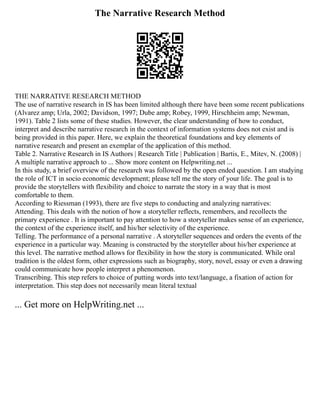 The Narrative Research Method
THE NARRATIVE RESEARCH METHOD
The use of narrative research in IS has been limited although there have been some recent publications
(Alvarez amp; Urla, 2002; Davidson, 1997; Dube amp; Robey, 1999, Hirschheim amp; Newman,
1991). Table 2 lists some of these studies. However, the clear understanding of how to conduct,
interpret and describe narrative research in the context of information systems does not exist and is
being provided in this paper. Here, we explain the theoretical foundations and key elements of
narrative research and present an exemplar of the application of this method.
Table 2. Narrative Research in IS Authors | Research Title | Publication | Bartis, E., Mitev, N. (2008) |
A multiple narrative approach to ... Show more content on Helpwriting.net ...
In this study, a brief overview of the research was followed by the open ended question. I am studying
the role of ICT in socio economic development; please tell me the story of your life. The goal is to
provide the storytellers with flexibility and choice to narrate the story in a way that is most
comfortable to them.
According to Riessman (1993), there are five steps to conducting and analyzing narratives:
Attending. This deals with the notion of how a storyteller reflects, remembers, and recollects the
primary experience . It is important to pay attention to how a storyteller makes sense of an experience,
the context of the experience itself, and his/her selectivity of the experience.
Telling. The performance of a personal narrative . A storyteller sequences and orders the events of the
experience in a particular way. Meaning is constructed by the storyteller about his/her experience at
this level. The narrative method allows for flexibility in how the story is communicated. While oral
tradition is the oldest form, other expressions such as biography, story, novel, essay or even a drawing
could communicate how people interpret a phenomenon.
Transcribing. This step refers to choice of putting words into text/language, a fixation of action for
interpretation. This step does not necessarily mean literal textual
... Get more on HelpWriting.net ...
 