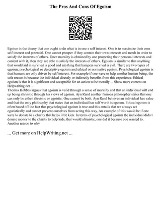 The Pros And Cons Of Egoism
Egoism is the theory that one ought to do what is in one s self interest. One is to maximize their own
self interest and potential. One cannot prosper if they contain their own interests and needs in order to
satisfy the interests of others. Once morality is obtained by one protecting their personal interests and
content with it, then they are able to satisfy the interests of others. Egoism is similar to that anything
that would aid in survival is good and anything that hampers survival is evil. There are two types of
egoism, psychological or descriptive egoism and ethical or normative egoism. Psychological egoism is
that humans are only driven by self interest. For example if one were to help another human being, the
sole reason is because the individual directly or indirectly benefits from this experience. Ethical
egoism is that it is significant and acceptable for an action to be morally ... Show more content on
Helpwriting.net ...
Thomas Hobbes argues that egoism is valid through a sense of morality and that an individual will end
up being altruistic through his views of egoism. Ayn Rand another famous philosopher states that one
can only be either altruistic or egoistic. One cannot be both. Ayn Rand believes an individual has value
and that the only philosophy that states that an individual has self worth is egoism. Ethical egoism is
often based off the fact that psychological egoism is true and this entails that we always act
egotistically and cannot prevent ourselves from acting this way. An example of this would be if one
were to donate to a charity that helps little kids. In terms of psychological egoism the individual didn t
donate money to the charity to help kids, that would altruistic, one did it because one wanted to.
Another reason to why
... Get more on HelpWriting.net ...
 