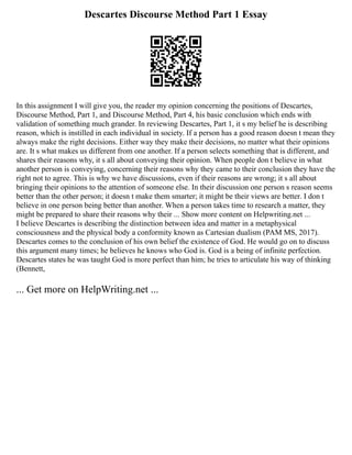 Descartes Discourse Method Part 1 Essay
In this assignment I will give you, the reader my opinion concerning the positions of Descartes,
Discourse Method, Part 1, and Discourse Method, Part 4, his basic conclusion which ends with
validation of something much grander. In reviewing Descartes, Part 1, it s my belief he is describing
reason, which is instilled in each individual in society. If a person has a good reason doesn t mean they
always make the right decisions. Either way they make their decisions, no matter what their opinions
are. It s what makes us different from one another. If a person selects something that is different, and
shares their reasons why, it s all about conveying their opinion. When people don t believe in what
another person is conveying, concerning their reasons why they came to their conclusion they have the
right not to agree. This is why we have discussions, even if their reasons are wrong; it s all about
bringing their opinions to the attention of someone else. In their discussion one person s reason seems
better than the other person; it doesn t make them smarter; it might be their views are better. I don t
believe in one person being better than another. When a person takes time to research a matter, they
might be prepared to share their reasons why their ... Show more content on Helpwriting.net ...
I believe Descartes is describing the distinction between idea and matter in a metaphysical
consciousness and the physical body a conformity known as Cartesian dualism (PAM MS, 2017).
Descartes comes to the conclusion of his own belief the existence of God. He would go on to discuss
this argument many times; he believes he knows who God is. God is a being of infinite perfection.
Descartes states he was taught God is more perfect than him; he tries to articulate his way of thinking
(Bennett,
... Get more on HelpWriting.net ...
 