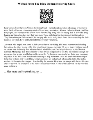 Women From The Book Women Hollering Creek
hese women from the book Women Hollering Creek , were abused and taken advantage of their own
men. Sandra Cisneros explores the stories Never marry a mexican , Woman Hollering Creek , and One
holy night . The women in this stories made a mistake by being with the wrong men in their life. They
became careless when they met their own men. These girls have lost their respect for themselves.
They have destroyed their own self, for the guy who never really loves them. No one stood up for their
rights as a woman. Love and hate made these women vulnerable.
A woman who helped men cheat to their own wife was her hobby. She was a woman who is having
fun ruining the other people s life. She would never marry a mexican. I ll never marry. Not any man. I
ve known men intimately. I ve witnessed their infidelities, and I ve helped them do it , the Narrator
narrated. Marrying a man doesn t matter to her, it wasn t important to her. She have seen it through her
own eyes, how a man would cheat to his own wife. For her these men taught her that a man can never
stay loyal to his wife. Men will cheat for as long as they wanted to. I was the one who convinced you
to let him be born. Did you tell him, while his mother lay on her back laboring his birth, I lay in his
mother s bed making love to you , described by the narrator. He whom she sleeps with doesn t his own
child to be born for he cheated to his wife. She convinced him to let his child be born for the baby has
done nothing to
... Get more on HelpWriting.net ...
 