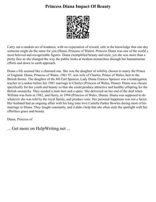 Princess Diana Impact Of Beauty
Carry out a random act of kindness, with no expectation of reward, safe in the knowledge that one day
someone might do the same for you (Diana, Princess of Wales). Princess Diana was one of the world s
most beloved and recognizable figures. Diana exemplified beauty and style, yet she was more than a
pretty face as she changed the way the public looks at modern monarchies through her humanitarian
efforts and down to earth approach.
Diana s life seemed like a charmed one. She was the daughter of nobility chosen to marry the Prince
of England. Diana, Princess of Wales, 1961 97, was wife of Charles, Prince of Wales, heir to the
British throne. The daughter of the 8th Earl Spencer, Lady Diana Frances Spencer was a kindergarten
teacher in London before her 1981 marriage to Charles (Princess of Wales, Diana). Diana was chosen
specifically for her youth and beauty so that she could produce attractive and healthy offspring for the
British monarchy. They needed a male heir and a spare. She delivered on her end of the deal when
William was born in 1982, and Harry, in 1994 (Princess of Wales, Diana). Diana was supposed to do
whatever she was told by the royal family, and produce sons. Her personal happiness was not a factor.
Her husband had an ongoing affair with his long time love Camilla Parker Bowles during most of his
marriage to Diana. They fought constantly, and it didn t help that she often stole the spotlight with her
effortless grace and beauty.
Diana, Princess of
... Get more on HelpWriting.net ...
 