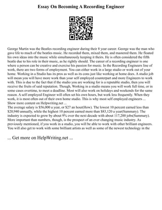 Essay On Becoming A Recording Engineer
George Martin was the Beatles recording engineer during their 8 year career. George was the man who
gave life to much of the beatles music. He recorded them, mixed them, and mastered them. He floated
his own ideas into the music while simultaneously keeping it theirs. He is often considered the fifth
beatle due to his role in their music, as he rightly should. The career of a recording engineer is one
where a person can be creative and exercise his passion for music. In the Recording Engineers line of
work, there are two forms of employment. You can either work in a large studio or work out of your
home. Working in a Studio has its pros as well as its cons just like working at home does. A studio job
will mean you will have more work than your self employed counterpart and more Engineers to work
with. This is due to the fact that if the studio you are working for is a reputable studio, then you will
receive the fruits of said reputation. Though, Working in a studio means you will work full time, or in
some cases overtime, to meet a deadline. Most will also work on holidays and weekends for the same
reason. A self employed Engineer will often set his own hours, but work less frequently. When they
work, it is most often out of their own home studio. This is why most self employed engineers ...
Show more content on Helpwriting.net ...
The average salary is $56,000 a year, or $27 an hour(How). The lowest 10 percent earned less than
$20,940 annually, while the highest 10 percent earned more than $83,120 a year(Summary). The
industry is expected to grow by about 9% over the next decade with about 117,200 jobs(Summary).
More important than numbers, though, is the prospect of an ever changing music industry. As
previously mentioned, if you work in a studio, you will be able to work with other brilliant engineers.
You will also get to work with some brilliant artists as well as some of the newest technology in the
... Get more on HelpWriting.net ...
 