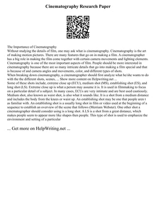 Cinematography Research Paper
The Importance of Cinematography
Without studying the details of film, one may ask what is cinematography. Cinematography is the art
of making motion pictures. There are many features that go on in making a film. A cinematographer
has a big role in making the film come together with certain camera movements and lighting elements.
Cinematography is one of the most important aspects of film. People should be more interested in
cinematography because there are so many intricate details that go into making a film special and that
is because of and camera angles and movements, color, and different types of shots.
When breaking down cinematography, a cinematographer should first analyze what he/she wants to do
with the the different shots, scenes, ... Show more content on Helpwriting.net ...
Some of these shots include, extreme close up (ECU), medium shot (MS), establishing shot (ES), and
long shot (LS). Extreme close up is what a person may assume it is. It is used in filmmaking to focus
on a particular detail of a subject. In many cases, ECUs are very intimate and are best used cautiously.
Medium shot, also known as waist shot, is also what it sounds like. It is a shot from a medium distance
and includes the body from the knees or waist up. An establishing shot may be one that people aren t
as familiar with. An establishing shot is a usually long shot in film or video used at the beginning of a
sequence to establish an overview of the scene that follows (Merriam Webster). One other shot a
cinematographer should consider using is a long shot. A LS is a shot from a great distance, which
makes people seem to appear more like shapes then people. This type of shot is used to emphasize the
environment and setting of a particular
... Get more on HelpWriting.net ...
 