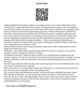 Gym Class
I tightly gripped the blue, plastic, slippery, twig (hockey stick) in my sweaty, sticky hands when I
swung the tiny, orange, plastic puck into the goal. The opposing team s goalie, with sweat dripping
down his face and fear in his eyes, gave me the dirtiest look anyone could have ever imagined. I soon
realized, I had just won the hockey game during gym class. All the confused stares and silent but
noticeable whispers lead me to question what was all the hot gossip. I achingly trudged down the
toxic, smelly stairwell which led me to the reeking, strong smell of sweat in the girl s locker room.
Sounds of giggling, and perfume being spritzed; the loud slamming of lockers as the girls finish
changing their clothes, and the horsing around that ... Show more content on Helpwriting.net ...
Gym class would always start with the same routine of changing into different clothes in the locker
room, and preparing your mindset to sweat.
Hannah! Did you by any chance bring an extra pair of gym shorts today? Kaelyn asked me with a
slight look of hope in her eyes.
No Kaelyn... why would I bring two pairs of gym shorts? It s not like I m going to wet myself or
anything, I stated. I crushed her small sense of hope.
I m freaking out because I forgot my shorts, and all I have are these black sweatpants that I am
currently wearing. I ll sweat way too much if I wear these for gym! To be honest, I m already sweating
buckets, said Kaelyn as she was twirling her wavy brunette hair and biting her already short nails
nervously.
The door keeps frantically slamming shut as the overly hyper girls leave the dull looking locker room.
Let s go guys! shouted a petite, quiet girl.
Yeah, yeah, yeah, we re coming Ashlyn. Kaelyn and I both said as we started moseying towards the
door. Everyone else was already up there and waiting to start.
You, in the red shorts and Reeboks, get up here! And you in the pink and purple horizontal striped
shirt and light up Sketchers, you too, said my gym teacher Mr. Beavers. We hurried to the gym.
It was the shy girl s, Kahri, and outgoing Ben s turn to lead us in the warm ups for today. Everyone
hated the exhausting warm up exercises as they seemed like a waste of time. Somedays the class
would participate in exercises from
... Get more on HelpWriting.net ...
 