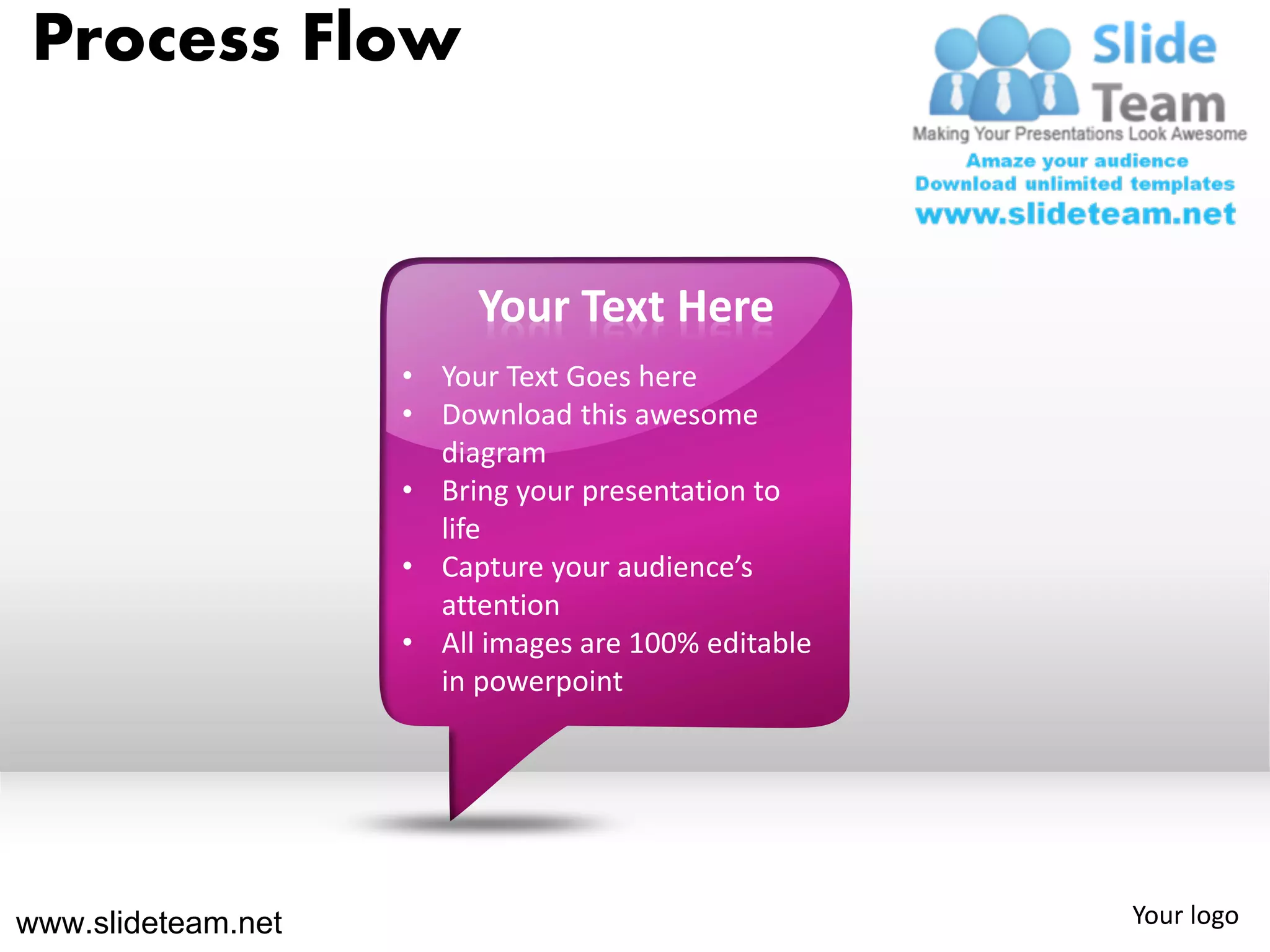 Process Flow


                         Your Text Here
                    • Your Text Goes here
                    • Download this awesome
                      diagram
                    • Bring your presentation to
                      life
                    • Capture your audience’s
                      attention
                    • All images are 100% editable
                      in powerpoint




www.slideteam.net                                    Your logo
 