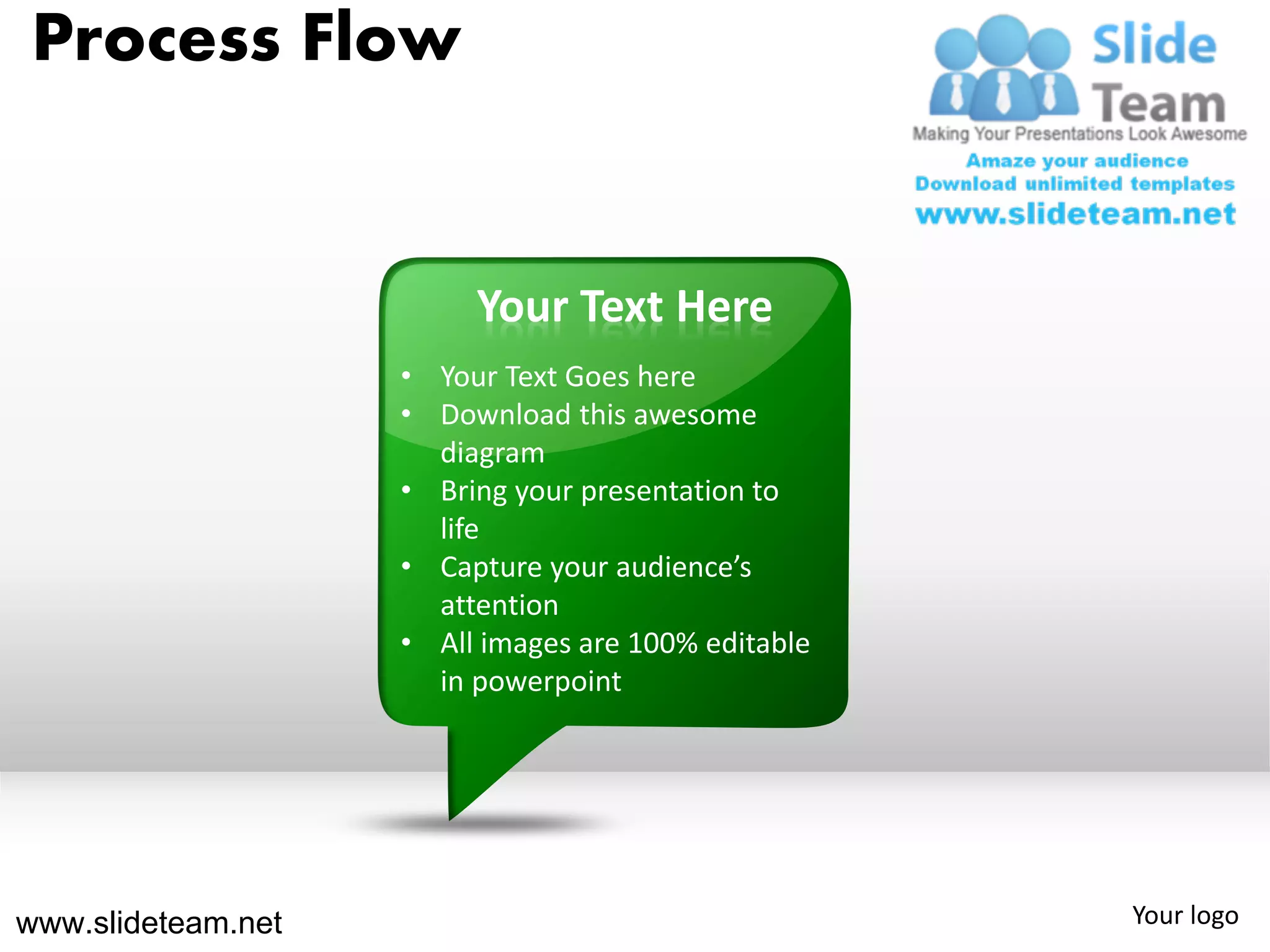 Process Flow


                         Your Text Here
                    • Your Text Goes here
                    • Download this awesome
                      diagram
                    • Bring your presentation to
                      life
                    • Capture your audience’s
                      attention
                    • All images are 100% editable
                      in powerpoint




www.slideteam.net                                    Your logo
 