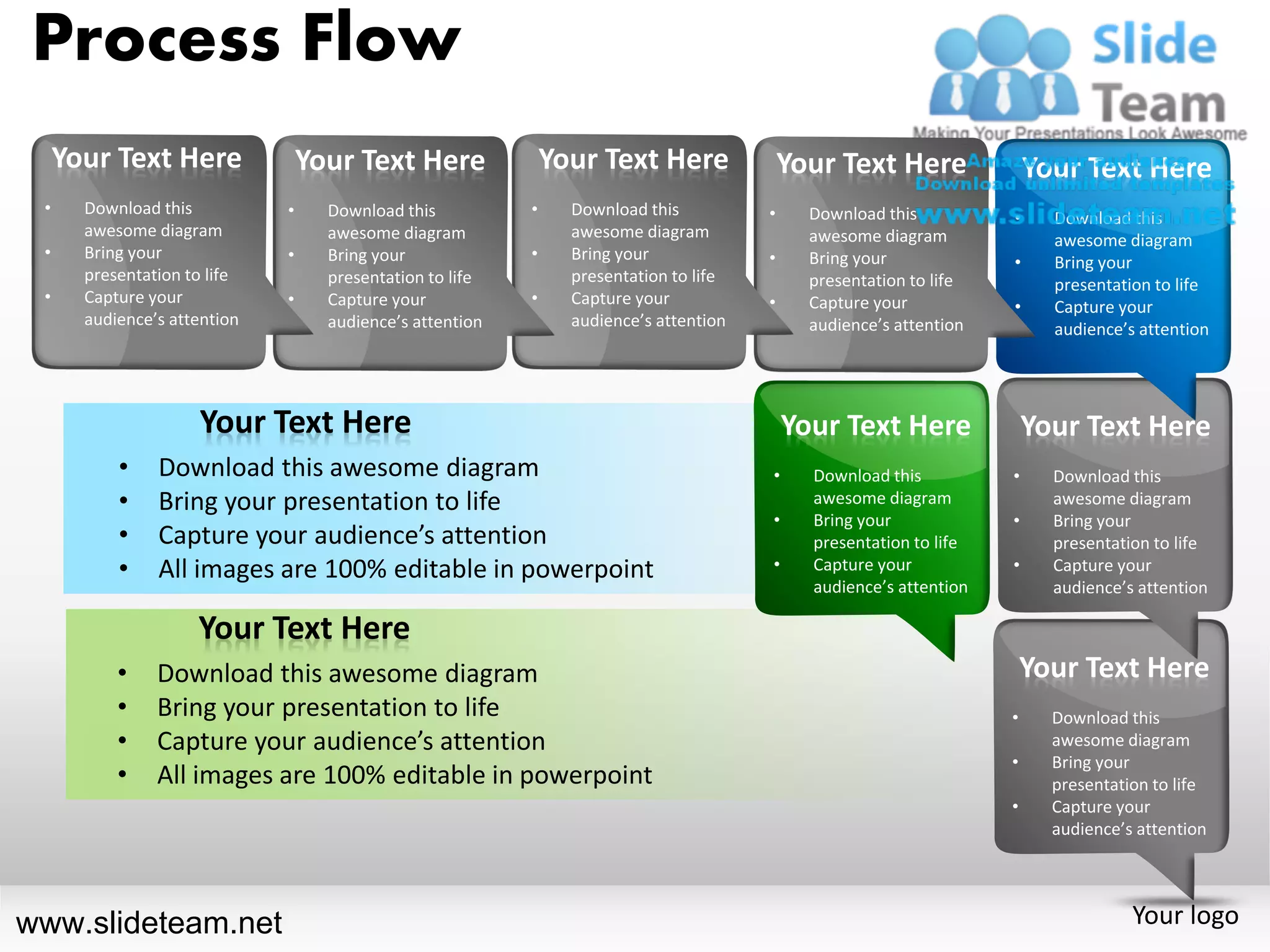 Process Flow
     Your Text Here               Your Text Here               Your Text Here               Your Text Here               Your Text Here
 •     Download this          •     Download this          •     Download this          •     Download this          •     Download this
       awesome diagram              awesome diagram              awesome diagram              awesome diagram              awesome diagram
 •     Bring your             •     Bring your             •     Bring your             •     Bring your             •     Bring your
       presentation to life         presentation to life         presentation to life         presentation to life         presentation to life
 •     Capture your           •     Capture your           •     Capture your           •     Capture your           •     Capture your
       audience’s attention         audience’s attention         audience’s attention         audience’s attention         audience’s attention




                     Your Text Here                                                         Your Text Here               Your Text Here
           •    Download this awesome diagram                                           •     Download this          •     Download this
           •    Bring your presentation to life                                               awesome diagram              awesome diagram
                                                                                        •     Bring your             •     Bring your
           •    Capture your audience’s attention                                             presentation to life         presentation to life
           •    All images are 100% editable in powerpoint                              •     Capture your           •     Capture your
                                                                                              audience’s attention         audience’s attention

                     Your Text Here
           •    Download this awesome diagram                                                                            Your Text Here
           •    Bring your presentation to life                                                                      •     Download this
           •    Capture your audience’s attention                                                                          awesome diagram
                                                                                                                     •     Bring your
           •    All images are 100% editable in powerpoint                                                                 presentation to life
                                                                                                                     •     Capture your
                                                                                                                           audience’s attention




www.slideteam.net                                                                                                                    Your logo
 