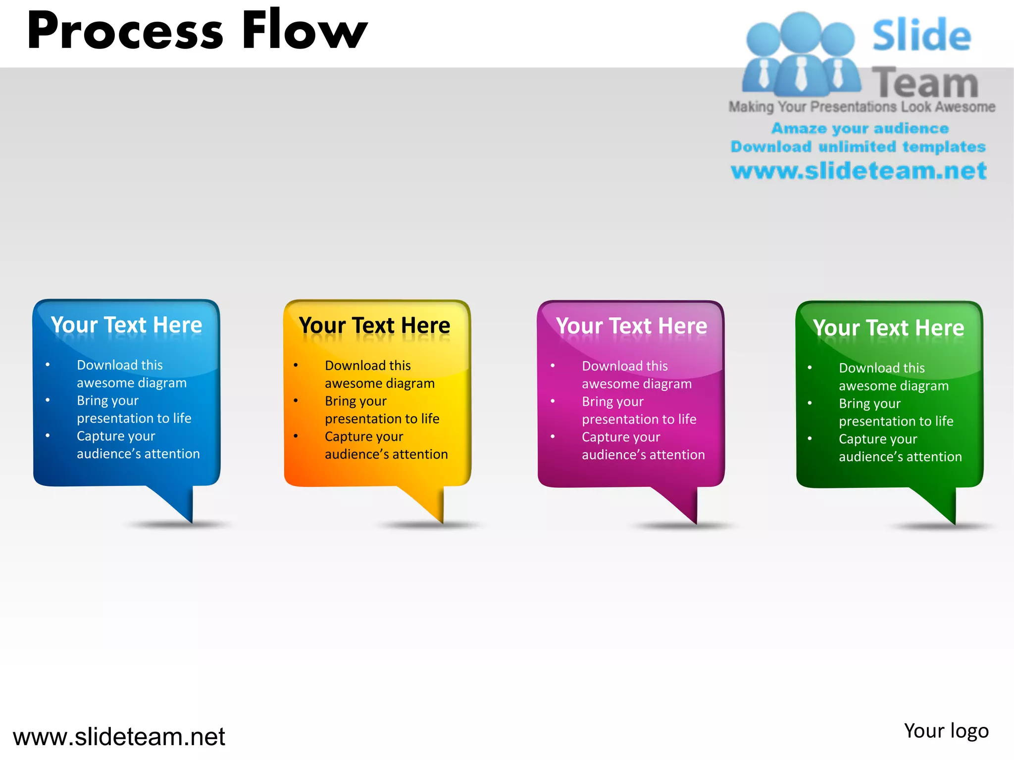 Process Flow




      Your Text Here               Your Text Here               Your Text Here               Your Text Here
  •     Download this          •     Download this          •     Download this          •     Download this
        awesome diagram              awesome diagram              awesome diagram              awesome diagram
  •     Bring your             •     Bring your             •     Bring your             •     Bring your
        presentation to life         presentation to life         presentation to life         presentation to life
  •     Capture your           •     Capture your           •     Capture your           •     Capture your
        audience’s attention         audience’s attention         audience’s attention         audience’s attention




www.slideteam.net                                                                                        Your logo
 