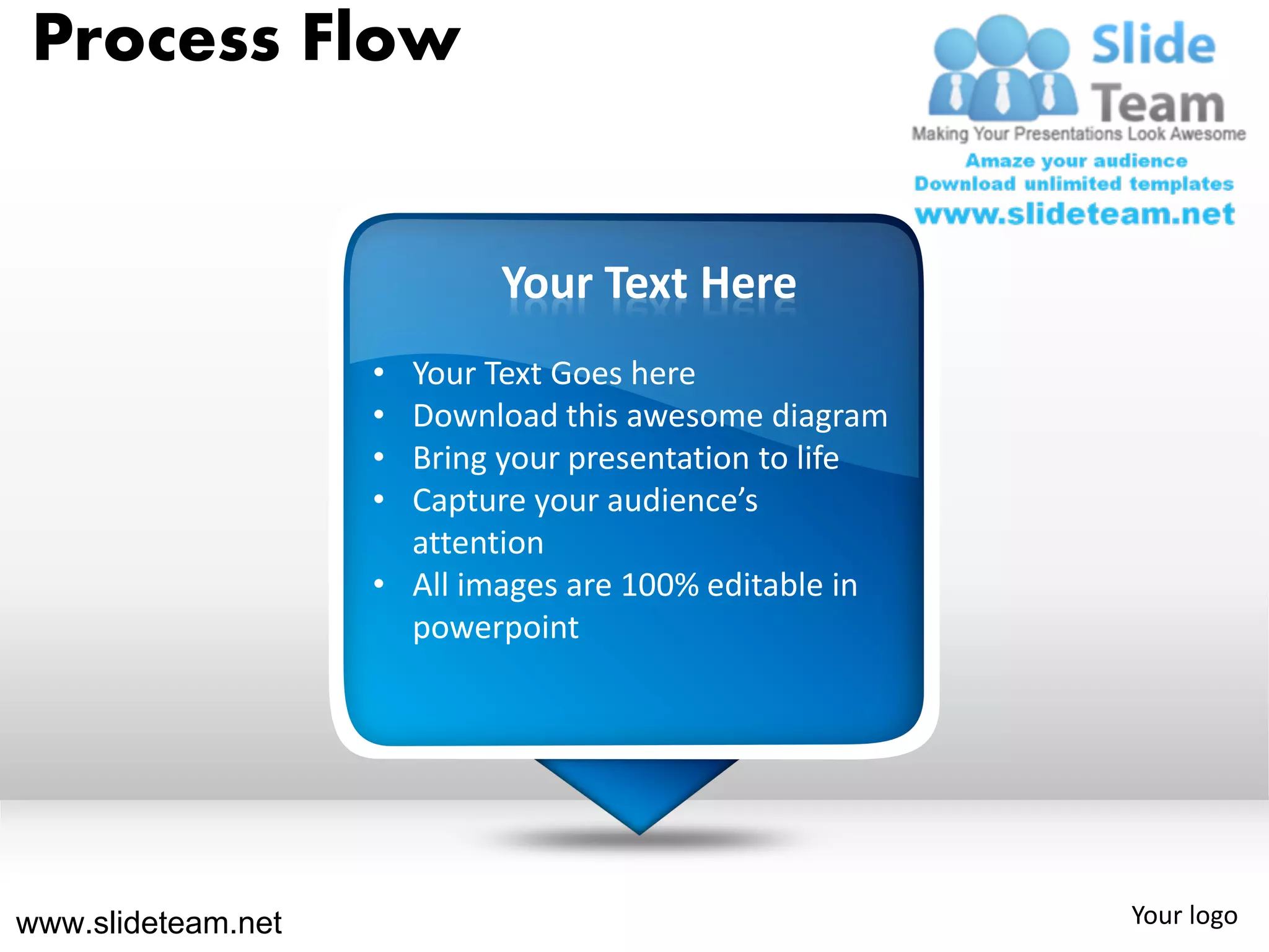 Process Flow


                            Your Text Here
                    • Your Text Goes here
                    • Download this awesome diagram
                    • Bring your presentation to life
                    • Capture your audience’s
                      attention
                    • All images are 100% editable in
                      powerpoint




www.slideteam.net                                       Your logo
 