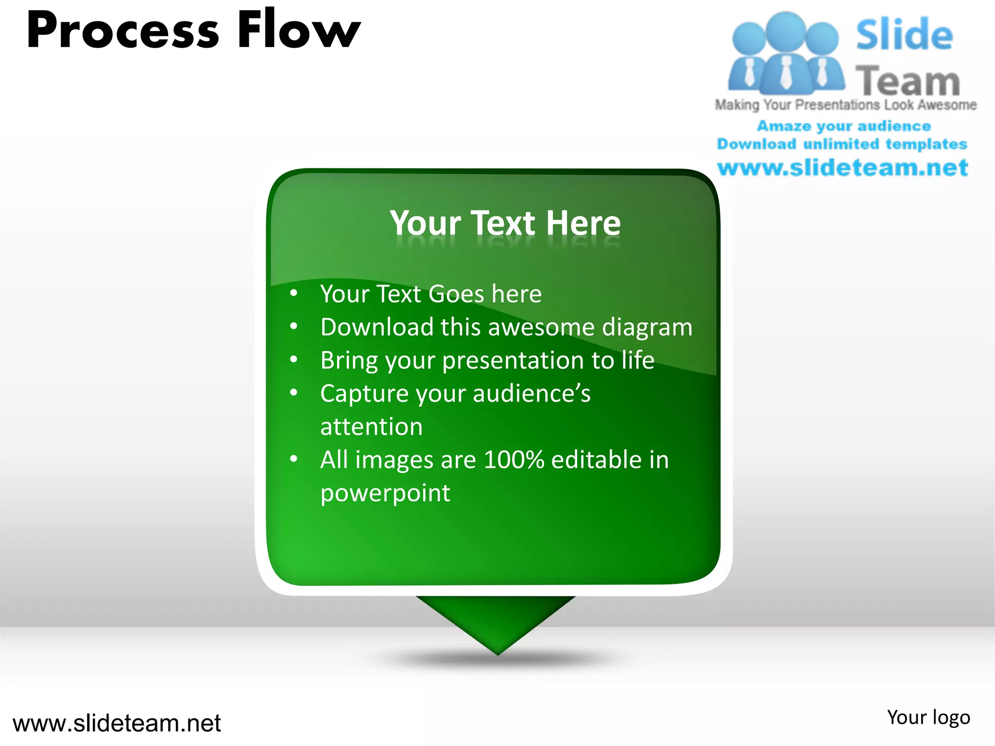Process Flow


                            Your Text Here
                    • Your Text Goes here
                    • Download this awesome diagram
                    • Bring your presentation to life
                    • Capture your audience’s
                      attention
                    • All images are 100% editable in
                      powerpoint




www.slideteam.net                                       Your logo
 