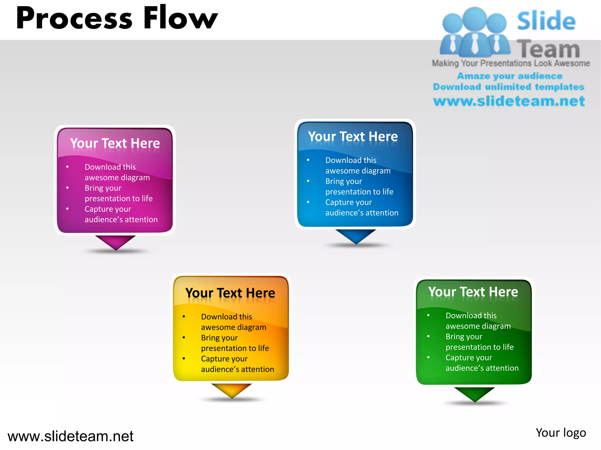 Process Flow


           Your Text Here                                      Your Text Here
                                                               •   Download this
       •     Download this                                         awesome diagram
             awesome diagram                                   •   Bring your
       •     Bring your                                            presentation to life
             presentation to life                              •   Capture your
       •     Capture your                                          audience’s attention
             audience’s attention




                                    Your Text Here                                        Your Text Here
                                    •   Download this                                     •   Download this
                                        awesome diagram                                       awesome diagram
                                    •   Bring your                                        •   Bring your
                                        presentation to life                                  presentation to life
                                    •   Capture your                                      •   Capture your
                                        audience’s attention                                  audience’s attention




www.slideteam.net                                                                                                    Your logo
 