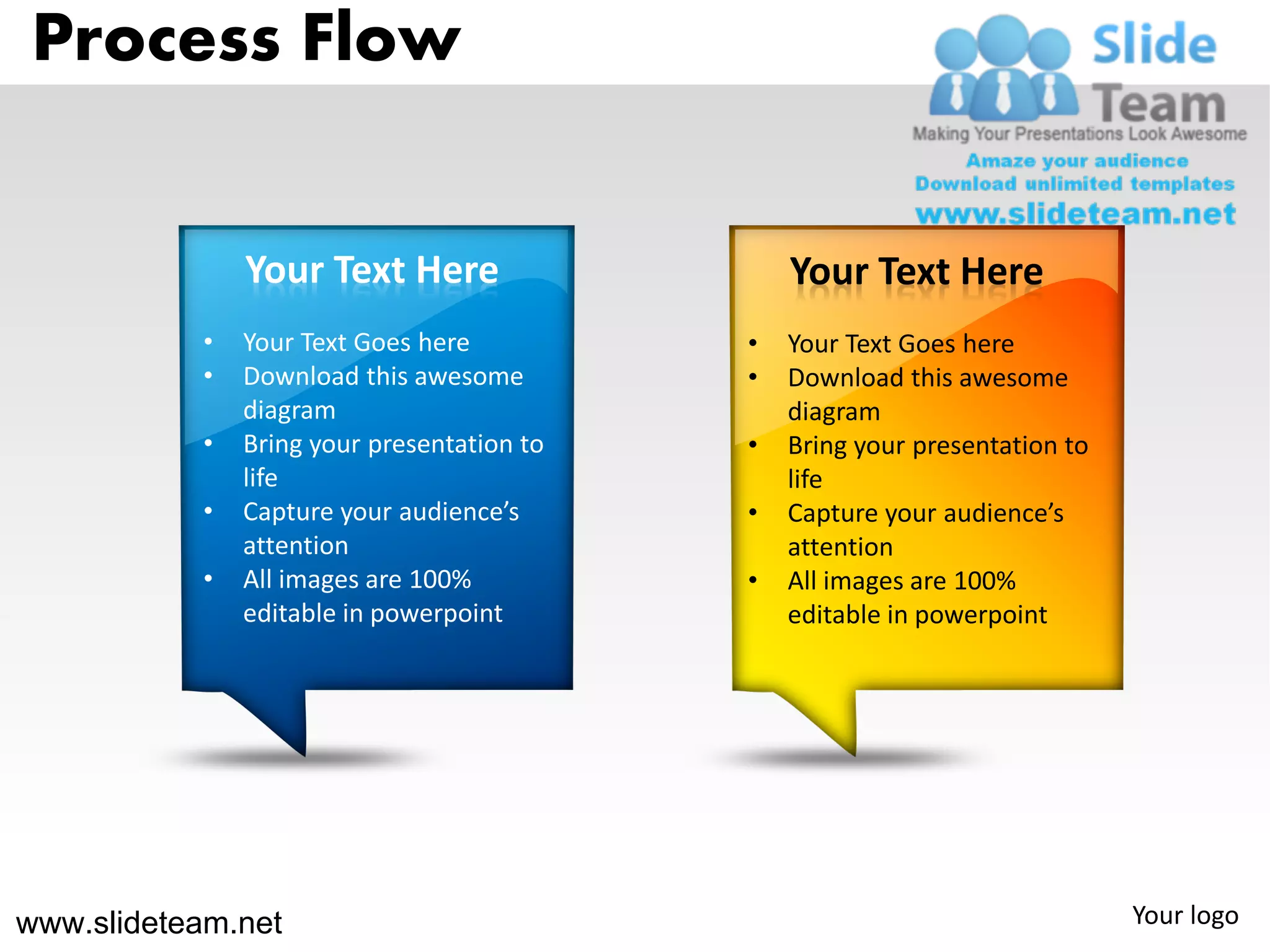 Process Flow


               Your Text Here                   Your Text Here
           •   Your Text Goes here          •   Your Text Goes here
           •   Download this awesome        •   Download this awesome
               diagram                          diagram
           •   Bring your presentation to   •   Bring your presentation to
               life                             life
           •   Capture your audience’s      •   Capture your audience’s
               attention                        attention
           •   All images are 100%          •   All images are 100%
               editable in powerpoint           editable in powerpoint




www.slideteam.net                                                            Your logo
 