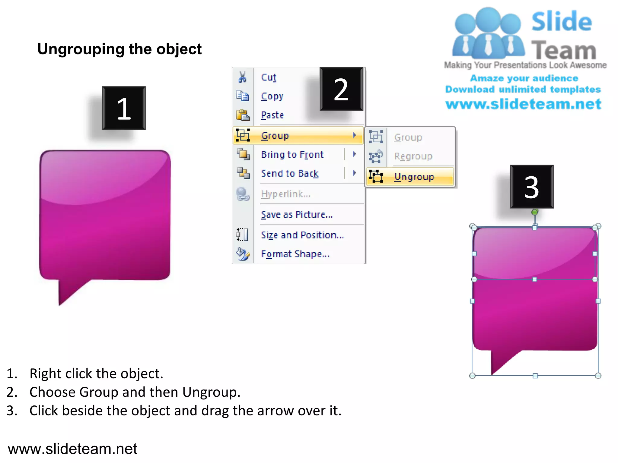 Ungrouping the object

                                                    2
                 1

                                                         3




1. Right click the object.
2. Choose Group and then Ungroup.
3. Click beside the object and drag the arrow over it.

www.slideteam.net
 