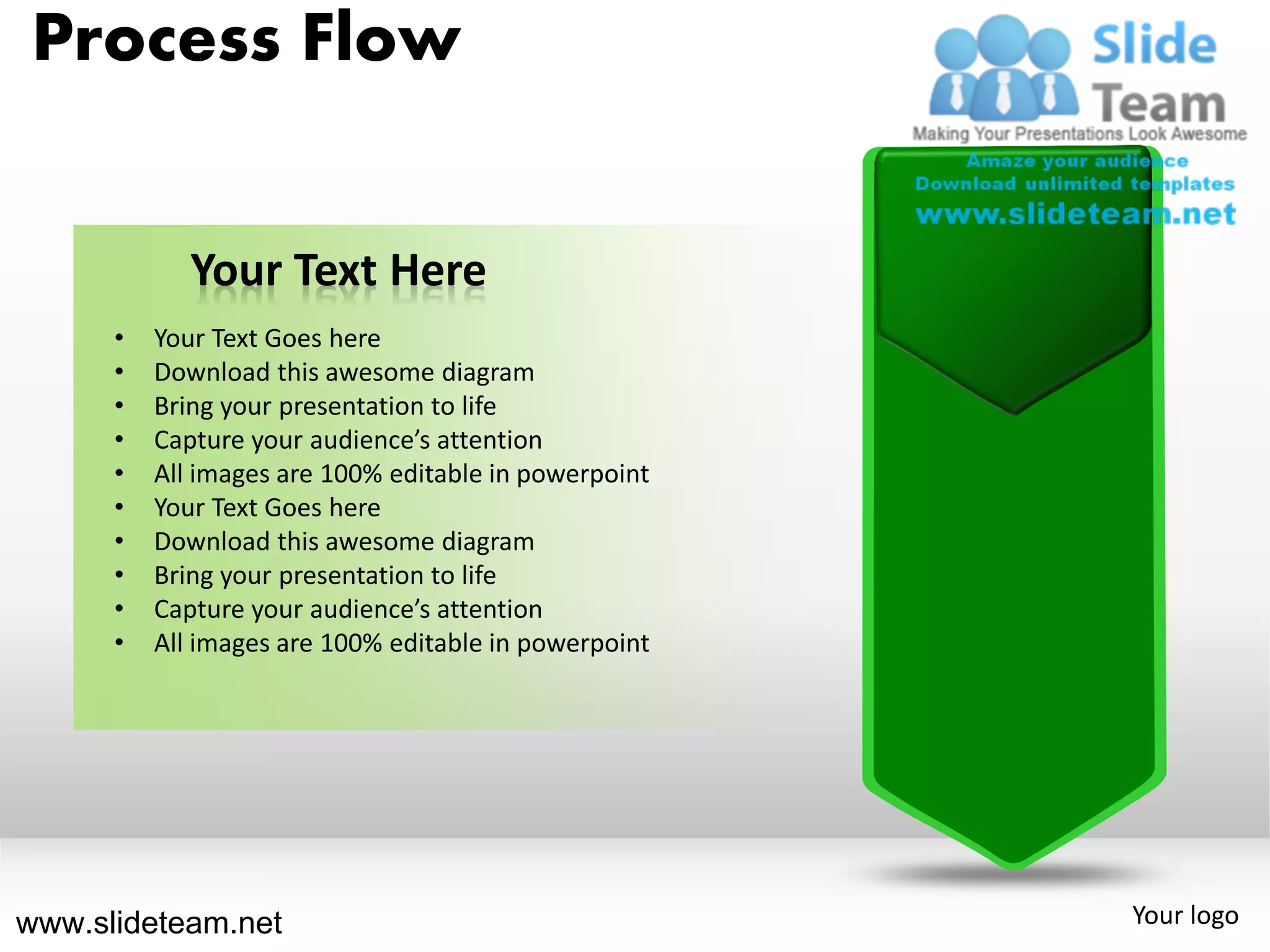 Process Flow


             Your Text Here
      •   Your Text Goes here
      •   Download this awesome diagram
      •   Bring your presentation to life
      •   Capture your audience’s attention
      •   All images are 100% editable in powerpoint
      •   Your Text Goes here
      •   Download this awesome diagram
      •   Bring your presentation to life
      •   Capture your audience’s attention
      •   All images are 100% editable in powerpoint




www.slideteam.net                                      Your logo
 
