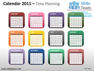 Calendar 2011 – Time Planning

        JANUARY                                   FEBRUARY                                  MARCH                                     APRIL
        SUN   MON   TUE   WED   THU   FRI   SAT   SUN   MON   TUE   WED   THU   FRI   SAT   SUN   MON   TUE   WED   THU   FRI   SAT   SUN   MON   TUE   WED   THU   FRI   SAT

                                            1                 1      2     3     4     5                1     2     3     4     5                                   1     2

        2     3     4     5     6     7     8     6     7     8      9    10    11    12    6     7     8     9     10    11    12    3     4     5     6     7     8     9

        9     10    11    12    13    14    15    13    14    15    16    17    18    19    13    14    15    16    17    18    19    10    11    12    13    14    15    16

        16    17    18    19    20    21    22    20    21    22    23    24    25    26    20    21    22    23    24    25    26    17    18    19    20    21    22    23

        23    24    25    26    27    28    29    27    28                                  27    28    29    30    31                24    25    26    27    28    29    30

        30    31




        MAY                                       JUNE                                      JULY                                      AUGUST
        SUN   MON   TUE   WED   THU   FRI   SAT   SUN   MON   TUE   WED   THU   FRI   SAT   SUN   MON   TUE   WED   THU   FRI   SAT   SUN   MON   TUE   WED   THU   FRI   SAT


         1     2    3      4     5     6     7                       1     2     3    4                                   1      2          1     2      3     4     5     6

         8     9    10    11    12    13    14    5     6     7      8     9    10    11    3     4     5     6     7     8     9     7     8     9     10    11    12    13

        15    16    17    18    19    20    21    12    13    14    15    16    17    18    10    11    12    13    14    15    16    14    15    16    17    18    19    20

        22    23    24    25    26    27    28    19    20    21    22    23    24    25    17    18    19    20    21    22    23    21    22    23    24    25    26    27

        29    30    31                            26    27    28    29    30                24    25    26    27    28    29    30    28    29    30    31

                                                                                            31




        SEPTEMBER                                 OCTOBER                                   NOVEMBER                                  DECEMBER
        SUN   MON   TUE   WED   THU   FRI   SAT   SUN   MON   TUE   WED   THU   FRI   SAT   SUN   MON   TUE   WED   THU   FRI   SAT   SUN   MON   TUE   WED   THU   FRI   SAT

                                1     2     3                                          1                1     2      3    4      5                            1     2     3

        4     5     6     7     8     9     10    2      3    4      5     6     7     8    6     7     8     9     10    11    12    4     5     6     7     8     9     10

        11    12    13    14    15    16    17    9     10    11    12    13    14    15    13    14    15    16    17    18    19    11    12    13    14    15    16    17

        18    19    20    21    22    23    24    16    17    18    19    20    21    22    20    21    22    23    24    25    26    18    19    20    21    22    23    24

        25    26    27    28    29    30          23    24    25    26    27    28    29    27    28    29    30                      25    26    27    28    29    30    31

                                                  30    31




www.slideteam.net                                                                                                                                                               Your Logo
 