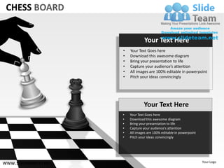 CHESS BOARD


                                 Your Text Here
                    •   Your Text Goes here
                    •   Download this awesome diagram
                    •   Bring your presentation to life
                    •   Capture your audience’s attention
                    •   All images are 100% editable in powerpoint
                    •   Pitch your ideas convincingly




                                Your Text Here
                    •   Your Text Goes here
                    •   Download this awesome diagram
                    •   Bring your presentation to life
                    •   Capture your audience’s attention
                    •   All images are 100% editable in powerpoint
                    •   Pitch your ideas convincingly




www.slideteam.net                                                    Your Logo
 