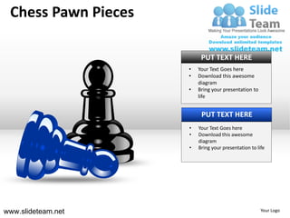 Chess Pawn Pieces

                          PUT TEXT HERE
                     •   Your Text Goes here
                     •   Download this awesome
                         diagram
                     •   Bring your presentation to
                         life


                          PUT TEXT HERE
                     •   Your Text Goes here
                     •   Download this awesome
                         diagram
                     •   Bring your presentation to life




www.slideteam.net                                     Your Logo
 