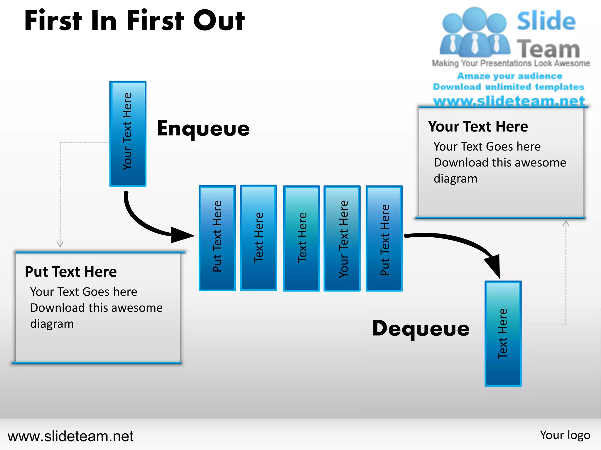 First In First Out


                  Your Text Here   Enqueue                                                                      Your Text Here
                                                                                                                Your Text Goes here
                                                                                                                Download this awesome
                                                                                                                diagram




                                                                               Your Text Here
                                       Put Text Here




                                                                                                Put Text Here
                                                       Text Here


                                                                   Text Here
  Put Text Here
   Your Text Goes here
   Download this awesome




                                                                                                                         Text Here
   diagram
                                                                                                Dequeue



www.slideteam.net                                                                                                                    Your logo
 