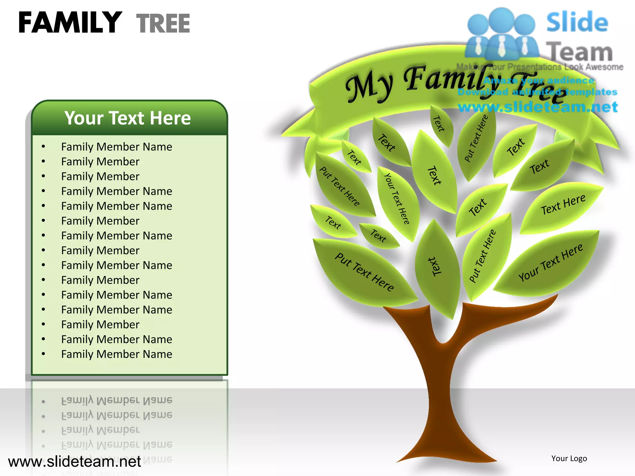 FAMILY TREE

        Your Text Here
    •   Family Member Name
    •   Family Member
    •   Family Member
    •   Family Member Name
    •   Family Member Name
    •   Family Member
    •   Family Member Name
    •   Family Member
    •   Family Member Name
    •   Family Member
    •   Family Member Name
    •   Family Member Name
    •   Family Member
    •   Family Member Name
    •   Family Member Name




www.slideteam.net            Your Logo
 