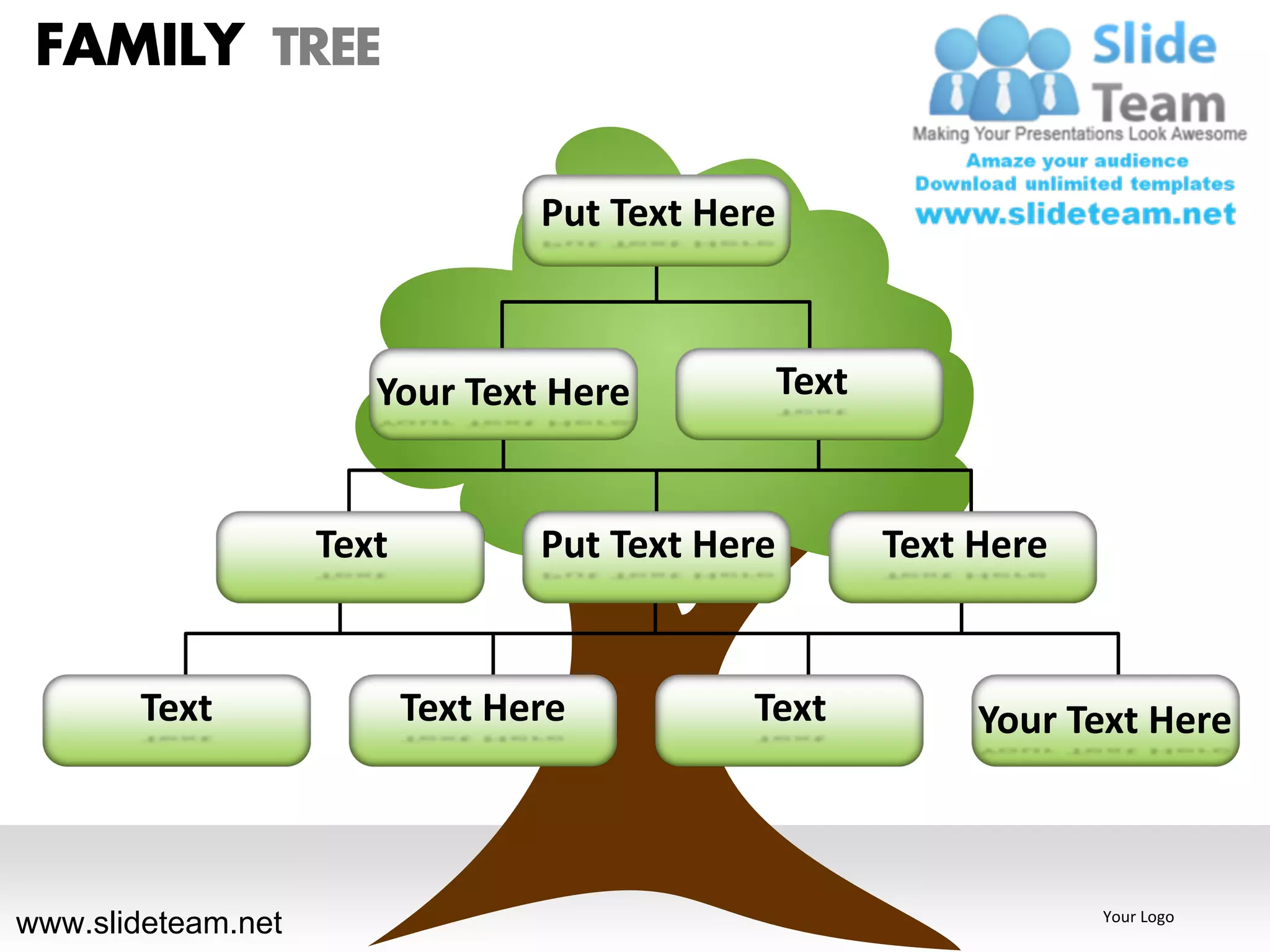 FAMILY TREE

                                  Put Text Here



                       Your Text Here             Text


                    Text          Put Text Here          Text Here


       Text                Text Here         Text             Your Text Here



www.slideteam.net                                                    Your Logo
 