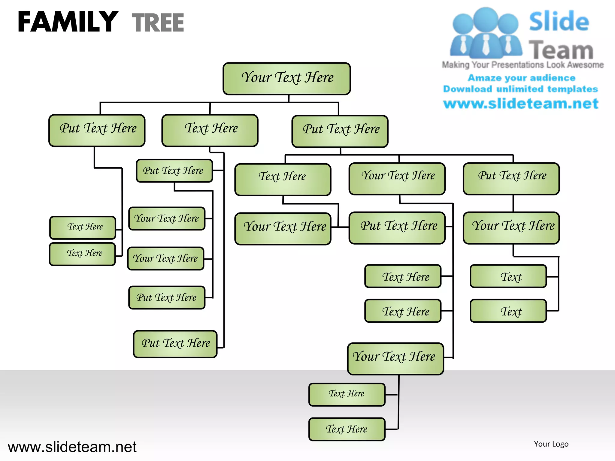 FAMILY TREE
                                          Your Text Here

      Put Text Here           Text Here             Put Text Here

                      Put Text Here                                Your Text Here    Put Text Here
                                            Text Here


                   Your Text Here
       Text Here                          Your Text Here           Put Text Here    Your Text Here
       Text Here
                   Your Text Here
                                                                       Text Here         Text
                   Put Text Here
                                                                       Text Here         Text

                      Put Text Here
                                                                Your Text Here

                                                           Text Here


                                                        Text Here
www.slideteam.net                                                                               Your Logo
 