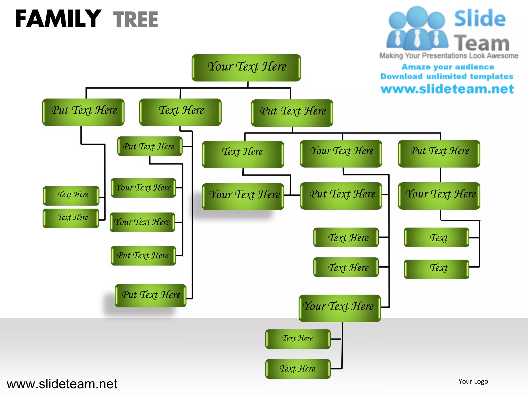 FAMILY TREE
                                          Your Text Here

      Put Text Here           Text Here             Put Text Here

                      Put Text Here                                Your Text Here    Put Text Here
                                            Text Here


                   Your Text Here
       Text Here                          Your Text Here           Put Text Here    Your Text Here
       Text Here
                   Your Text Here
                                                                       Text Here         Text
                   Put Text Here
                                                                       Text Here         Text

                      Put Text Here
                                                                Your Text Here

                                                           Text Here


                                                        Text Here
www.slideteam.net                                                                               Your Logo
 