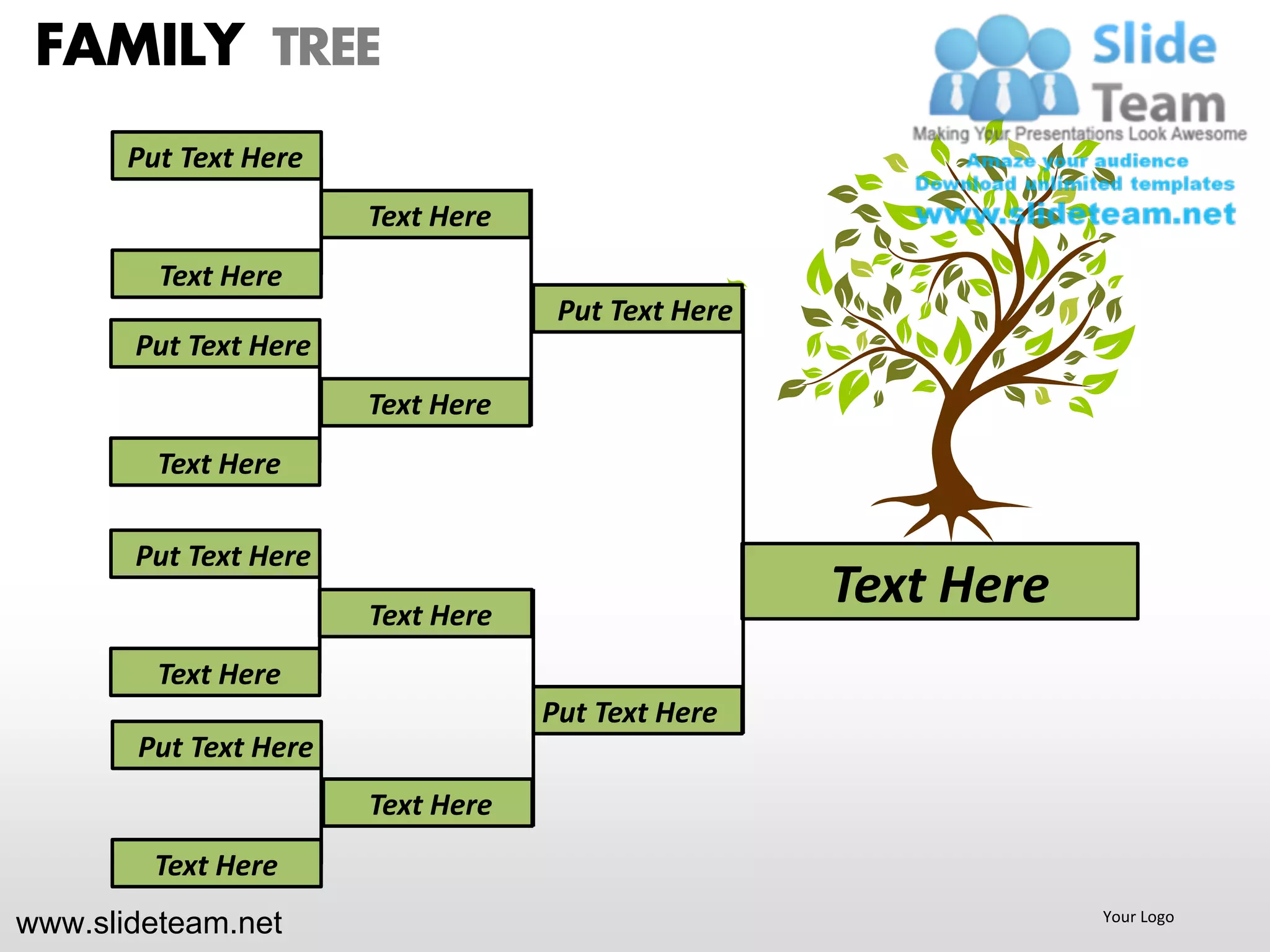 FAMILY TREE
       Put Text Here
                       Text Here
         Text Here
                                    Put Text Here
       Put Text Here
                       Text Here
         Text Here

       Put Text Here
                       Text Here
                                                    Text Here
         Text Here
                                   Put Text Here
       Put Text Here
                       Text Here
        Text Here
www.slideteam.net                                               Your Logo
 