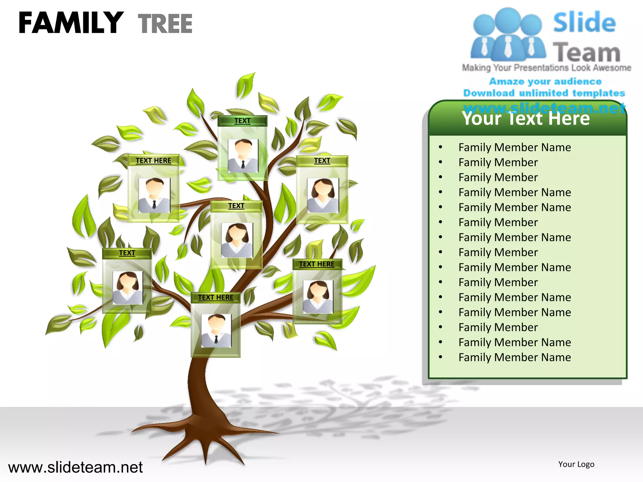FAMILY TREE

                                            TEXT                   Your Text Here
                                                               •   Family Member Name
                    TEXT HERE                         TEXT     •   Family Member
                                                               •   Family Member
                                                               •   Family Member Name
                                       TEXT                    •   Family Member Name
                                                               •   Family Member
                                                               •   Family Member Name
             TEXT                                              •   Family Member
                                                   TEXT HERE
                                                               •   Family Member Name
                                                               •   Family Member
                                TEXT HERE                      •   Family Member Name
                                                               •   Family Member Name
                                                               •   Family Member
                                                               •   Family Member Name
                                                               •   Family Member Name




www.slideteam.net                                                                 Your Logo
 