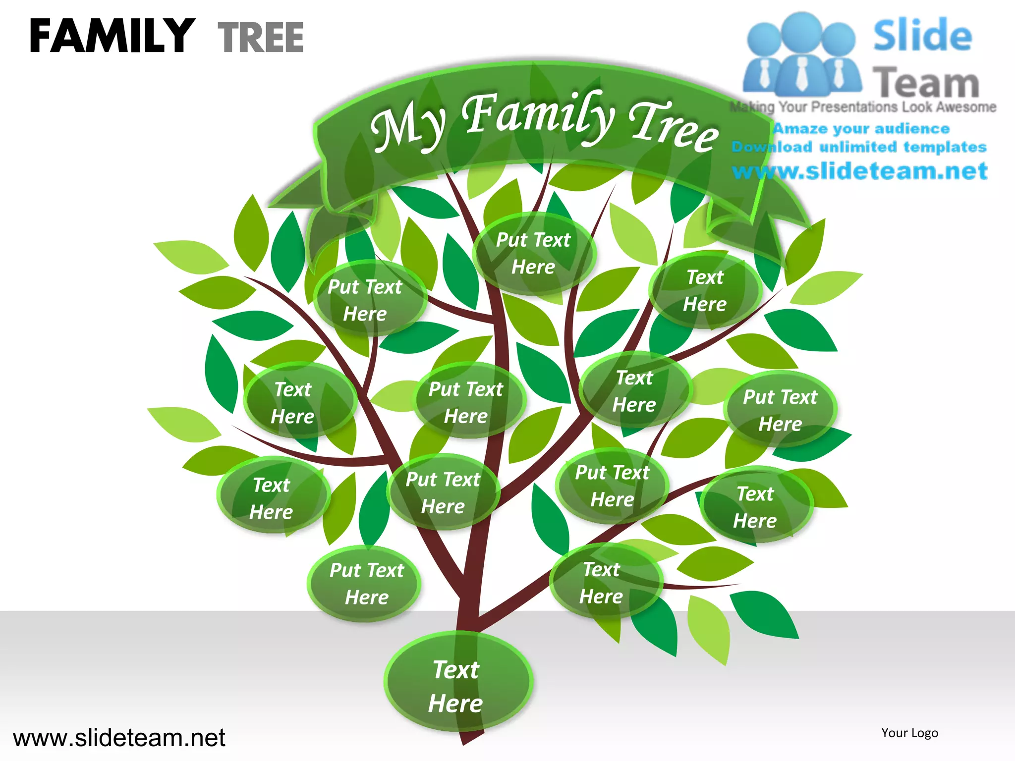 FAMILY TREE


                                                  Put Text
                                                   Here                 Text
                            Put Text
                             Here                                       Here


                                                                Text
                     Text                Put Text                              Put Text
                                                                Here
                     Here                 Here                                  Here

                                       Put Text              Put Text
                    Text                                                       Text
                                        Here                  Here
                    Here                                                       Here

                            Put Text                         Text
                             Here                            Here


                                         Text
                                         Here
www.slideteam.net                                                                         Your Logo
 