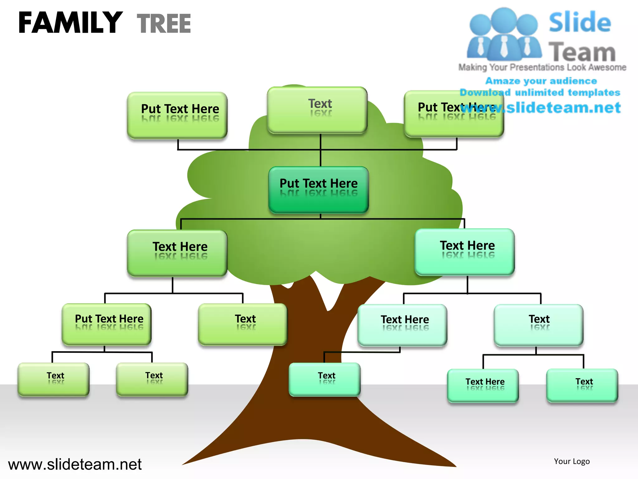 FAMILY TREE

                       Put Text Here               Text              Put Text Here




                                               Put Text Here



                            Text Here                                      Text Here




           Put Text Here                Text                   Text Here                   Text



    Text                   Text                      Text
                                                                               Text Here               Text




www.slideteam.net                                                                                 Your Logo
 
