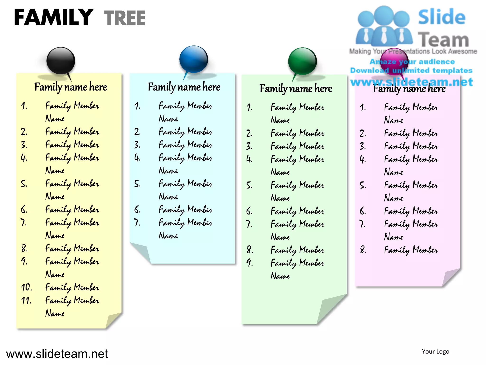 FAMILY TREE

        Family name here        Family name here        Family name here        Family name here
  1.      Family Member    1.     Family Member    1.     Family Member    1.     Family Member
          Name                    Name                    Name                    Name
  2.      Family Member    2.     Family Member    2.     Family Member    2.     Family Member
  3.      Family Member    3.     Family Member    3.     Family Member    3.     Family Member
  4.      Family Member    4.     Family Member    4.     Family Member    4.     Family Member
          Name                    Name                    Name                    Name
  5.      Family Member    5.     Family Member    5.     Family Member    5.     Family Member
          Name                    Name                    Name                    Name
  6.      Family Member    6.     Family Member    6.     Family Member    6.     Family Member
  7.      Family Member    7.     Family Member    7.     Family Member    7.     Family Member
          Name                    Name                    Name                    Name
  8.      Family Member                            8.     Family Member    8.     Family Member
  9.      Family Member                            9.     Family Member
          Name                                            Name
  10.     Family Member
  11.     Family Member
          Name


www.slideteam.net                                                                          Your Logo
 