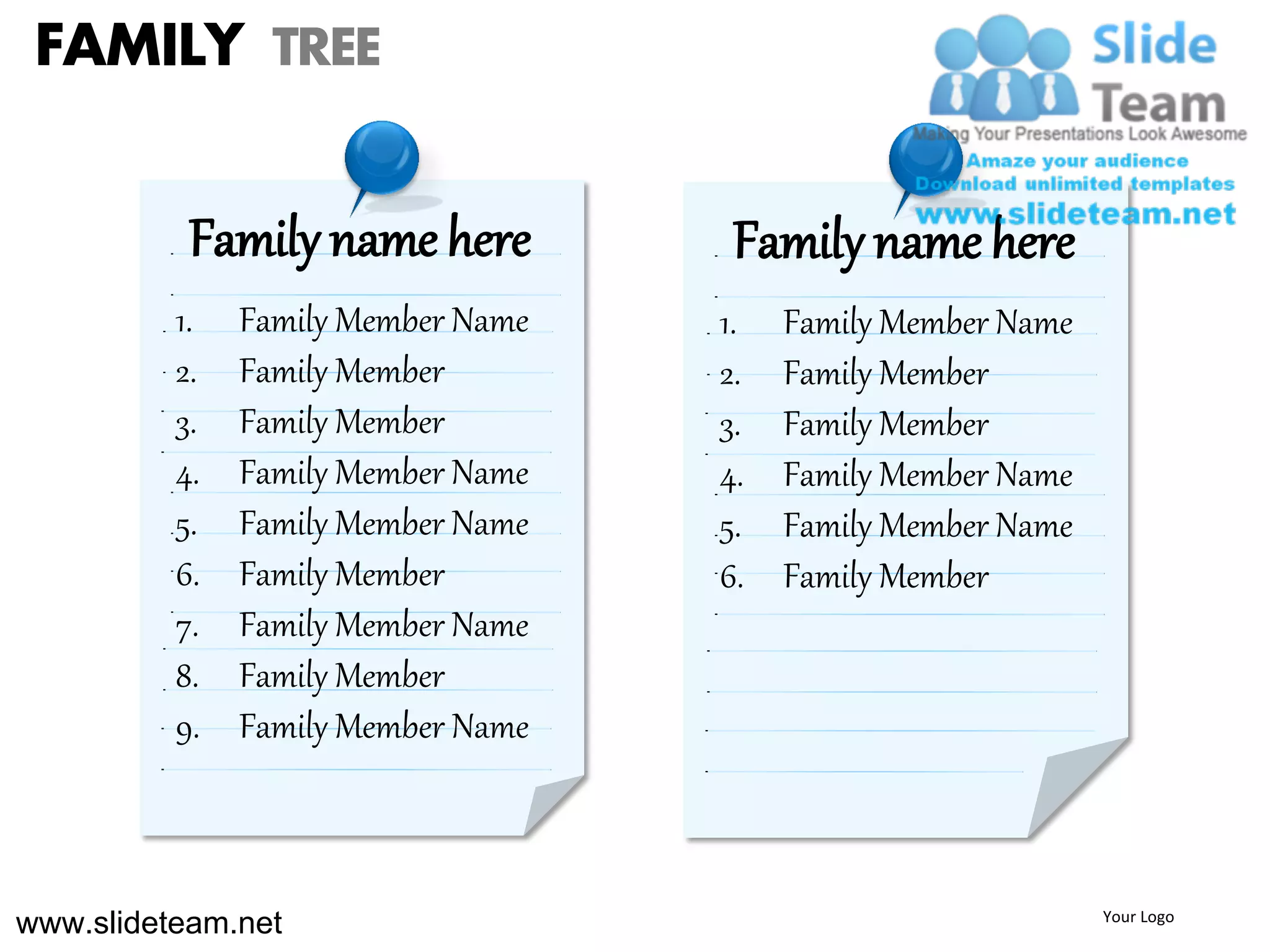 FAMILY TREE

           Family name here          Family name here
          1.   Family Member Name   1.   Family Member Name
          2.   Family Member        2.   Family Member
          3.   Family Member        3.   Family Member
          4.   Family Member Name   4.   Family Member Name
          5.   Family Member Name   5.   Family Member Name
          6.   Family Member        6.   Family Member
          7.   Family Member Name
          8.   Family Member
          9.   Family Member Name



www.slideteam.net                                             Your Logo
 