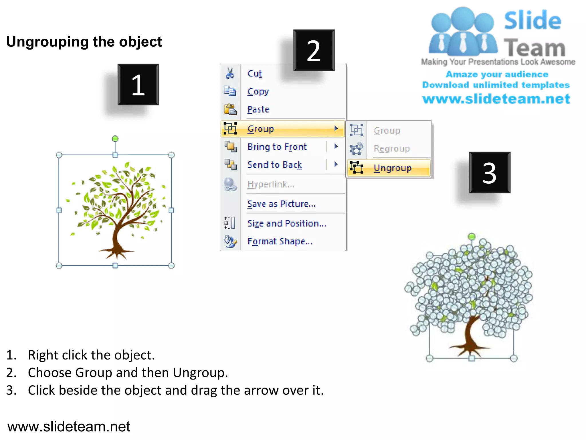Ungrouping the object
                                                  2
                     1

                                                         3




1. Right click the object.
2. Choose Group and then Ungroup.
3. Click beside the object and drag the arrow over it.

www.slideteam.net
 