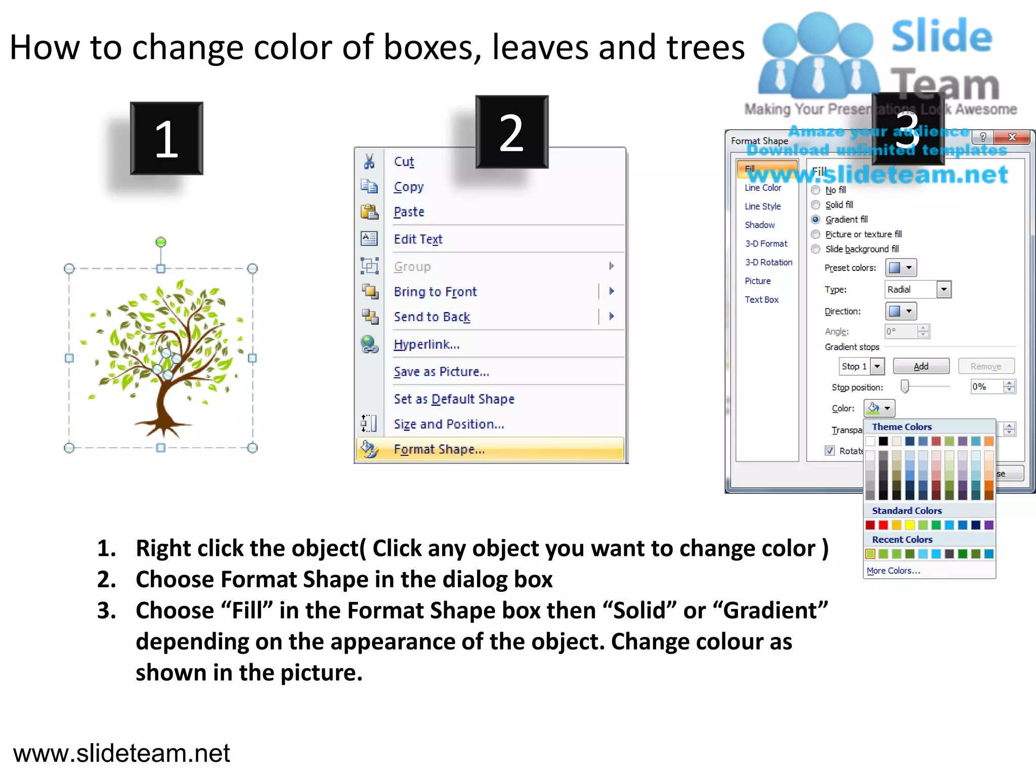 How to change color of boxes, leaves and trees

           1                                2                                  3




      1. Right click the object( Click any object you want to change color )
      2. Choose Format Shape in the dialog box
      3. Choose “Fill” in the Format Shape box then “Solid” or “Gradient”
         depending on the appearance of the object. Change colour as
         shown in the picture.


www.slideteam.net
 