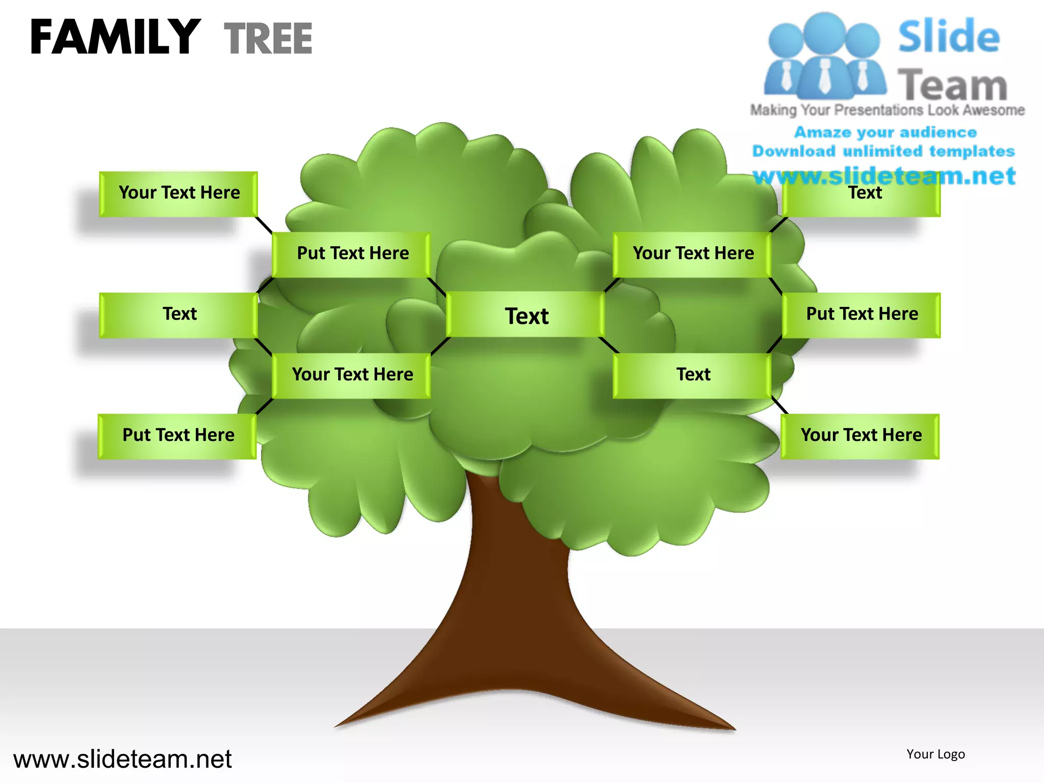 FAMILY TREE

        Your Text Here                                                 Text

                         Put Text Here           Your Text Here

             Text                         Text                    Put Text Here

                         Your Text Here               Text

        Put Text Here                                             Your Text Here




www.slideteam.net                                                             Your Logo
 