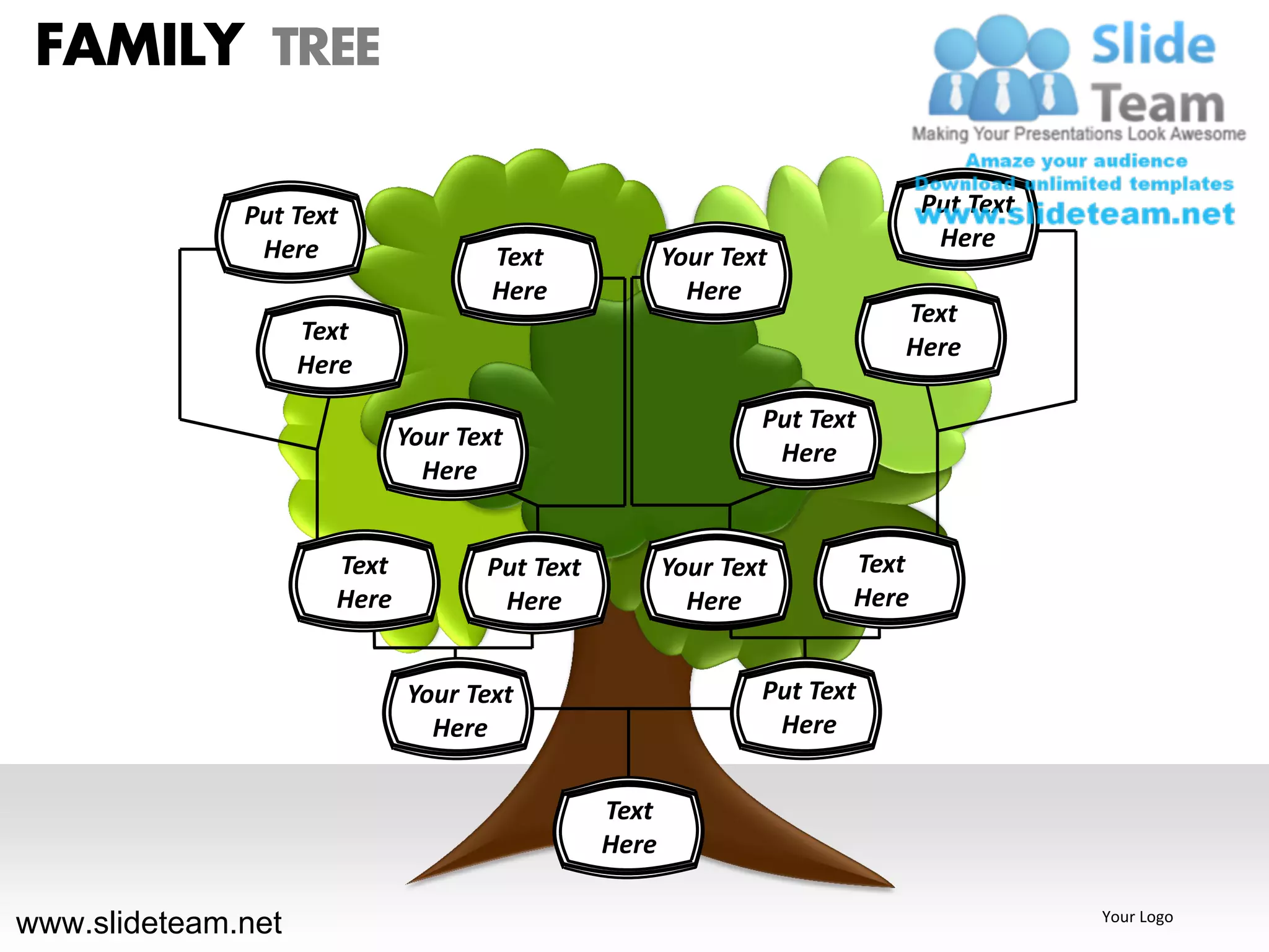 FAMILY TREE

              Put Text                                                      Put Text
               Here                                                          Here
                                     Text             Your Text
                                     Here               Here
                                                                         Text
                    Text
                                                                         Here
                    Here
                                                              Put Text
                             Your Text
                                                               Here
                               Here


                      Text          Put Text          Your Text      Text
                      Here           Here               Here         Here


                             Your Text                        Put Text
                               Here                            Here


                                               Text
                                               Here

www.slideteam.net                                                                      Your Logo
 