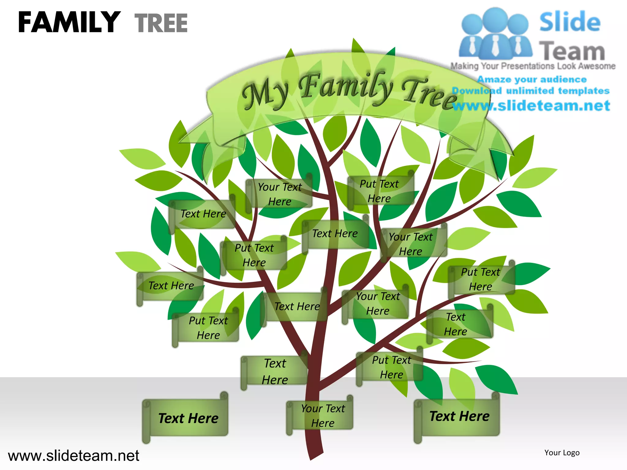FAMILY TREE




                                          Your Text                 Put Text
                                            Here                     Here
                          Text Here
                                                        Text Here        Your Text
                                      Put Text                             Here
                                       Here
                                                                                       Put Text
                    Text Here                                                           Here
                                                                  Your Text
                                                 Text Here          Here
                           Put Text                                                  Text
                            Here                                                     Here

                                           Text                       Put Text
                                           Here                        Here

                                                      Your Text
                     Text Here                          Here                     Text Here

www.slideteam.net                                                                                 Your Logo
 