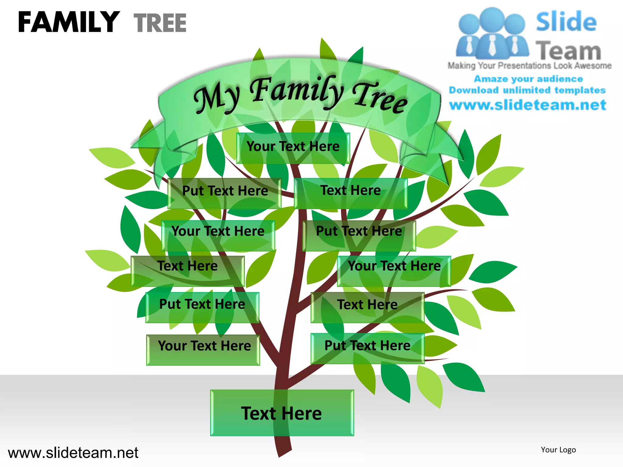 FAMILY TREE


                                    Your Text Here

                       Put Text Here           Text Here

                      Your Text Here          Put Text Here

                    Text Here                        Your Text Here

                    Put Text Here                Text Here

                    Your Text Here             Put Text Here



                                Text Here
www.slideteam.net                                                     Your Logo
 