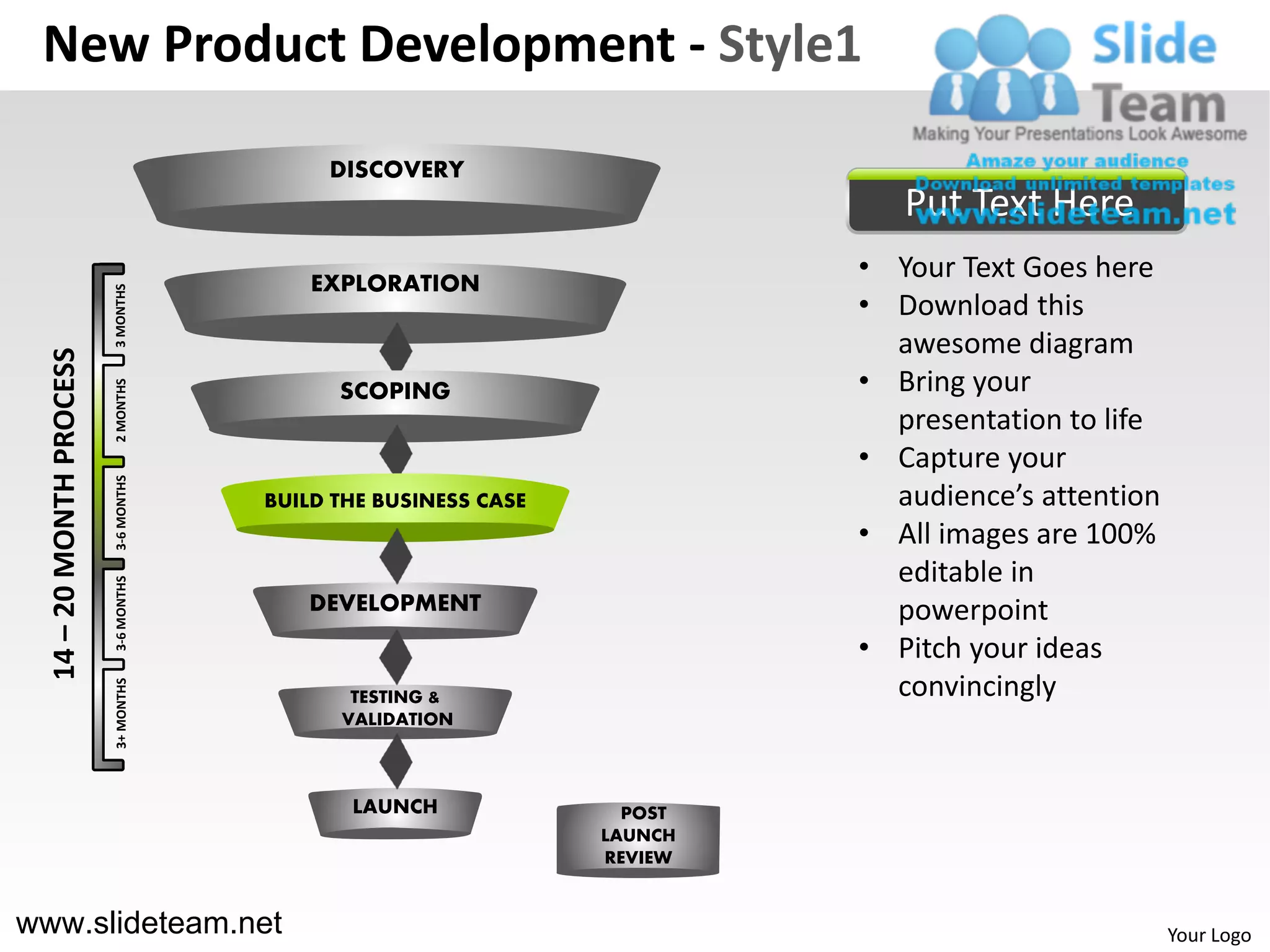 New Product Development - Style1

                                            DISCOVERY
                                                                             Put Text Here
                                           EXPLORATION
                                                                          • Your Text Goes here
                          3 MONTHS




                                                                          • Download this
                                                                            awesome diagram
  14 – 20 MONTH PROCESS




                                                                          • Bring your
                          2 MONTHS




                                             SCOPING
                                                                            presentation to life
                                                                          • Capture your
                          3-6 MONTHS




                                       BUILD THE BUSINESS CASE              audience’s attention
                                                                          • All images are 100%
                                                                            editable in
                          3-6 MONTHS




                                          DEVELOPMENT                       powerpoint
                                                                          • Pitch your ideas
                                                                            convincingly
                          3+ MONTHS




                                              TESTING &
                                             VALIDATION



                                              LAUNCH               POST
                                                                 LAUNCH
                                                                 REVIEW


www.slideteam.net                                                                                  Your Logo
 