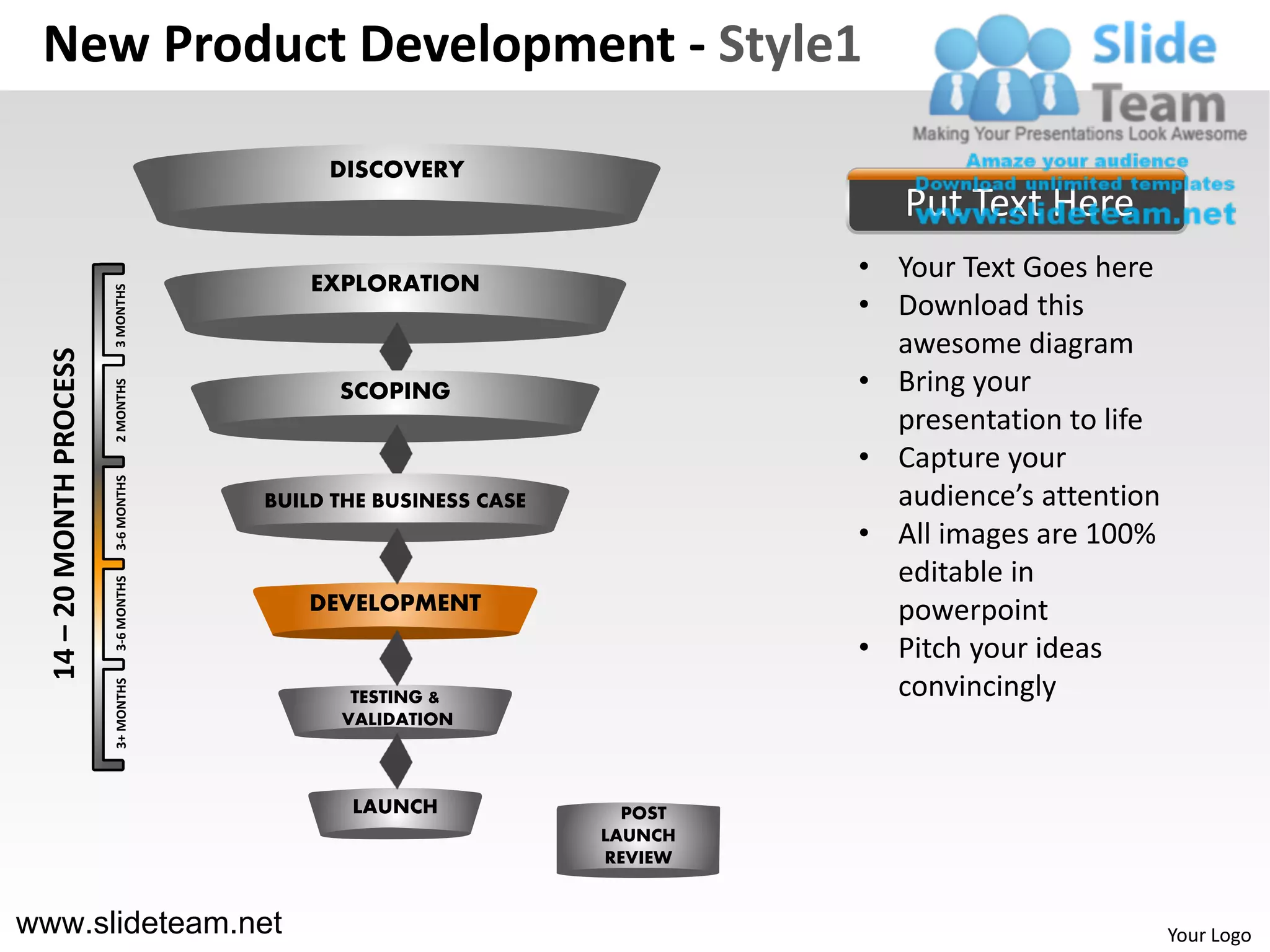 New Product Development - Style1

                                            DISCOVERY
                                                                             Put Text Here
                                           EXPLORATION
                                                                          • Your Text Goes here
                          3 MONTHS




                                                                          • Download this
                                                                            awesome diagram
  14 – 20 MONTH PROCESS




                                                                          • Bring your
                          2 MONTHS




                                             SCOPING
                                                                            presentation to life
                                                                          • Capture your
                          3-6 MONTHS




                                       BUILD THE BUSINESS CASE              audience’s attention
                                                                          • All images are 100%
                                                                            editable in
                          3-6 MONTHS




                                          DEVELOPMENT                       powerpoint
                                                                          • Pitch your ideas
                                                                            convincingly
                          3+ MONTHS




                                              TESTING &
                                             VALIDATION



                                              LAUNCH               POST
                                                                 LAUNCH
                                                                 REVIEW


www.slideteam.net                                                                                  Your Logo
 